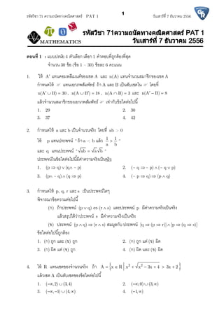 รหัสวิชา 71 ความถนัดทางคณิตศาสตร์ PAT 1 วันเสาร์ที 7 ธันวาคม 2556
1
ตอนที 1 : แบบปรนัย 4 ตัวเลือก เลือก 1 คําตอบทีถูกต้องทีสุด
จํานวน 30 ข้อ (ข้อ 1 – 30) ข้อละ 6 คะแนน
1. ให้ A แทนคอมพลีเมนต์ของเซต A และ n(A) แทนจํานวนสมาชิกของเซต A
กําหนดให้ U แทนเอกภพสัมพัทธ์ ถ้า A และ B เป็นสับเซตในU โดยที
n(A B) 30 , n(A B ) 18 , n(A B) 3       และ n(A B) 8  
แล้วจํานวนสมาชิกของเอกภพสัมพัทธ์U เท่ากับข้อใดต่อไปนี
1. 29 2. 30
3. 37 4. 42
2. กําหนดให้ a และ b เป็นจํานวนจริง โดยที ab > 0
ให้ p แทนประพจน์ “ ถ้า a < b แล้ว 1 1
a b
 “
และ q แทนประพจน์ “ ab a b “
ประพจน์ในข้อใดต่อไปนีมีค่าความจริงเป็นจริง
1. (p q) (q ~ p)   2. (~ q ~ p) (~ q p)  
3. (p ~ q) (q p)   4. (~ p q) (p q)  
3. กําหนดให้ p, q, r และ s เป็นประพจน์ใดๆ
พิจารณาข้อความต่อไปนี
(ก) ถ้าประพจน์ (p q) (r s)   และประพจน์ p มีค่าความจริงเป็นจริง
แล้วสรุปได้ว่าประพจน์ s มีค่าความจริงเป็นจริง
(ข) ประพจน์ (p q) (r s)   สมมูลกับ ประพจน์ [q (p r)] [p (q s)]    
ข้อใดต่อไปนีถูกต้อง
1. (ก) ถูก และ (ข) ถูก 2. (ก) ถูก แต่ (ข) ผิด
3. (ก) ผิด แต่ (ข) ถูก 4. (ก) ผิด และ (ข) ผิด
4. ให้ R แทนเซตของจํานวนจริง ถ้า  2 2
A x R x x 3x 4 3x 2      
แล้วเซต A เป็นสับเซตของข้อใดต่อไปนี
1. ( ,2) (3,4)  2. ( ,0) (3, )  
3. ( , 1) (4, )    4. ( 1, ) 
 