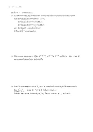 12 PAT 1 (ต.ค. 58)
ตอนที่ 2 ข้อ 31 - 45 ข้อละ 8 คะแนน
31. ในการสารวจความชอบเรียนวิชาคณิตศาสตร์ วิชาภาษาไทย และวิชาภาษาอังกฤษ ของนักเรียนกลุ่มหนึ่ง
พบว่า มีนักเรียนชอบเรียนวิชาคณิตศาสตร์ 150 คน
มีนักเรียนชอบเรียนวิชาภาษาไทย 80 คน
มีนักเรียนชอบเรียนวิชาภาษาอังกฤษ 60 คน
และ มีนักเรียน 30 คน ชอบเรียนทั้งสามวิชา
นักเรียนกลุ่มนี้มีจานวนอย่างมากกี่คน
32. ให้ 𝐴 แทนเซตคาตอบของสมการ 3(9 + 3|𝑥|+|𝑥+4|
) = 3|𝑥+4|
+ 3|𝑥|+4
และให้ 𝐵 = { 59 − 𝑥 | 𝑥 ∈ 𝐴 }
ผลบวกของสมาชิกทั้งหมดในเซต 𝐵 เท่ากับเท่าใด
33. กาหนดให้ ℝ แทนเซตของจานวนจริง ให้ 𝑓: ℝ → ℝ เป็นฟังก์ชันที่สามารถหาอนุพันธ์ได้ และสอดคล้องกับ
2
lim
x
𝑥2+𝑥−6
√1+𝑓(𝑥)−3
= 6 และ 1 + 𝑓(𝑥) ≥ 0 สาหรับทุกจานวนจริง 𝑥
ถ้าเส้นตรง 6𝑥 − 𝑦 = 4 ตัดกับกราฟ 𝑦 = 𝑓(𝑥) ที่ 𝑥 = 2 แล้วค่าของ 𝑓′(2) เท่ากับเท่าใด
 