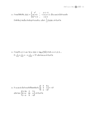 PAT 1 (ต.ค. 58) 13
34. กาหนดให้ฟังก์ชัน 𝑓(𝑥) = {
𝑥3
, 𝑥 < −1
𝑎𝑥 + 𝑏 , −1 ≤ 𝑥 < 1
3𝑥2
+ 2 , 𝑥 ≥ 1
เมื่อ 𝑎 และ 𝑏 เป็นจานวนจริง
ถ้าฟังก์ชัน 𝑓 ต่อเนื่อง สาหรับทุกจานวนจริง 𝑥 แล้วค่า
2
2
 𝑓(𝑥)𝑑𝑥 เท่ากับเท่าใด
35. กาหนดให้ 𝑎 > 1 และ นิยาม 𝐿(𝑛) = log2 𝑛( √ 𝑎
𝑛
) สาหรับ 𝑛 = 1, 2, 3, …
ถ้า 1
𝐿(1)
+
1
𝐿(2)
+ ⋯ +
1
𝐿(10)
= 77 แล้วค่าของ 𝑎 เท่ากับเท่าใด
36. ถ้า 𝑎 และ 𝑏 เป็นจานวนจริงที่สอดคล้องกับ |
1 𝑏 0
𝑎 4 1
5 𝑎 −𝑎
| = −17
แล้วค่าของ |
5 + 2𝑎 2 5
8 + 𝑎 2𝑏 𝑎
2 − 𝑎 0 −𝑎
| เท่ากับเท่าใด
 
