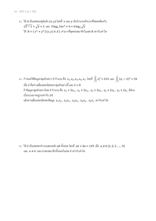16 PAT 1 (ต.ค. 58)
43. ให้ 𝐴 เป็นเซตของคู่อันดับ (𝑥, 𝑦) โดยที่ 𝑥 และ 𝑦 เป็นจานวนจริงบวกที่สอดคล้องกับ
√2 − 𝑥 + √ 𝑦 = 2 และ 3 log4 16𝑥2
= 6 + 6 log2 √ 𝑦
ให้ 𝐵 = { 𝑥2
+ 𝑦2 | (𝑥, 𝑦) ∈ 𝐴 } ค่ามากที่สุดของสมาชิกในเซต 𝐵 เท่ากับเท่าใด
44. กาหนดให้ข้อมูลกลุ่มตัวอย่าง 5 จานวน คือ 𝑥1, 𝑥2, 𝑥3, 𝑥4, 𝑥5 โดยที่
5
1

i
𝑥𝑖
2
= 214 และ
5
1

i
(𝑥𝑖 − 𝑥̅)2
= 34
เมื่อ 𝑥̅ คือค่าเฉลี่ยเลขคณิตของกลุ่มตัวอย่างนี้และ 𝑥̅ > 0
ถ้าข้อมูลกลุ่มตัวอย่างใหม่ 5 จานวน คือ 𝑥1 + 2𝑥2 , 𝑥2 + 2𝑥3 , 𝑥3 + 2𝑥4 , 𝑥4 + 2𝑥5 , 𝑥5 + 2𝑥1 มีส่วน
เบี่ยงเบนมาตรฐานเท่ากับ 16
แล้วค่าเฉลี่ยเลขคณิตของข้อมูล 𝑥1 𝑥2 , 𝑥2 𝑥3 , 𝑥3 𝑥4 , 𝑥4 𝑥5 , 𝑥5 𝑥1 เท่ากับเท่าใด
45. ให้ 𝑆 เป็นเซตของจานวนสองหลัก 𝑎𝑏 ทั้งหมด โดยที่ 𝑎𝑏 + 𝑏𝑎 = 143 เมื่อ 𝑎, 𝑏 ∈ {1, 2, 3 , … , 9}
และ 𝑎 ≠ 𝑏 ผลบวกของสมาชิกทั้งหมดในเซต 𝑆 เท่ากับเท่าใด
 