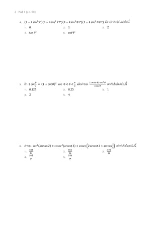 2 PAT 1 (ต.ค. 58)
4. (3 − 4 sin2
9°)(3 − 4 sin2
27°)(3 − 4 sin2
81°)(3 − 4 sin2
243°) มีค่าเท่ากับข้อใดต่อไปนี้
1. 0 2. 1 3. 2
4. tan 9° 5. cot 9°
5. ถ้า 2 cot
𝜃
2
= (1 + cot 𝜃)2
และ 0 < 𝜃 <
𝜋
2
แล้วค่าของ (1+sin 𝜃) sec2 𝜃
cos 2𝜃
เท่ากับข้อใดต่อไปนี้
1. 0.125 2. 0.25 3. 1
4. 2 5. 4
6. ค่าของ sec2(arctan 2) + cosec2(arccot 3) + cosec (2 arccot 2 + arccos
3
5
) เท่ากับข้อใดต่อไปนี้
1. 335
24
2. 351
24
3. 375
24
4. 385
24
5. 399
24
 
