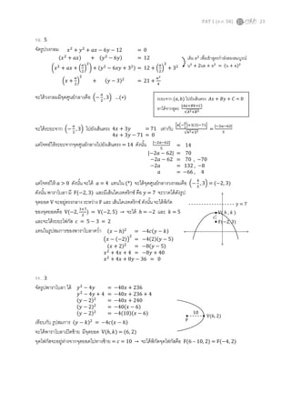 PAT 1 (ต.ค. 58) 23
10. 5
จัดรูปวงกลม
จะได้วงกลมมีจุดศูนย์กลางคือ (−
𝑎
2
, 3) …(∗)
จะได้ระยะจาก (−
𝑎
2
, 3) ไปยังเส้นตรง เท่ากับ
|4(−
𝑎
2
)+3(3)−71|
√42+32
=
|−2𝑎−62|
5
แต่โจทย์ให้ระยะจากจุดศูนย์กลางไปยังเส้นตรง = 14 ดังนั้น
แต่โจทย์ให้ 𝑎 > 0 ดังนั้น จะได้ 𝑎 = 4 แทนใน (*) จะได้จุดศูนย์กลางวงกลมคือ (−
4
2
, 3) = (−2, 3)
ดังนั้น พาราโบลา มี F(−2, 3) และมีเส้นไดเรคตริกซ์ คือ 𝑦 = 7 จะวาดได้ดังรูป
จุดยอด V จะอยู่ตรงกลาง ระหว่าง F และ เส้นไดเรคตริกซ์ ดังนั้น จะได้พิกัด
ของจุดยอดคือ V(−2,
3+7
2
) = V(−2, 5) → จะได้ ℎ = −2 และ 𝑘 = 5
และจะได้ระยะโฟกัส 𝑐 = 5 − 3 = 2
แทนในรูปสมการของพาราโบลาคว่า
11. 3
จัดรูปพาราโบลา ได้
เทียบกับ รูปสมการ (𝑦 − 𝑘)2
= −4𝑐(𝑥 − ℎ)
จะได้พาราโบลาเปิดซ้าย มีจุดยอด V(ℎ, 𝑘) = (6, 2)
จุดโฟกัสจะอยู่ห่างจากจุดยอดไปทางซ้าย = 𝑐 = 10 → จะได้พิกัดจุดโฟกัสคือ F(6 – 10, 2) = F(−4, 2)
𝑥2
+ 𝑦2
+ 𝑎𝑥 − 6𝑦 − 12 = 0
(𝑥2
+ 𝑎𝑥) + (𝑦2
− 6𝑦) = 12
(𝑥2
+ 𝑎𝑥 + (
𝑎
2
)
2
) + (𝑦2
− 6𝑥𝑦 + 32) = 12 + (
𝑎
2
)
2
+ 32
(𝑥 +
𝑎
2
)
2
+ (𝑦 − 3)2
= 21 +
𝑎2
4
เติม ล2
เพื่อเข้าสูตรกาลังสองสมบูรณ์
น2
+ 2นล + ล2
= (น + ล)2
4𝑥 + 3𝑦 = 71
4𝑥 + 3𝑦 − 71 = 0
ระยะจาก (𝑎, 𝑏) ไปยังเส้นตรง 𝐴𝑥 + 𝐵𝑦 + 𝐶 = 0
หาได้จากสูตร
|𝐴𝑎+𝐵𝑏+𝐶|
√𝐴2+𝐵2
|−2𝑎−62|
5
= 14
|−2𝑎 − 62| = 70
−2𝑎 − 62 = 70 , −70
−2𝑎 = 132 , −8
𝑎 = −66 , 4
(𝑥 − ℎ)2
= −4𝑐(𝑦 − 𝑘)
(𝑥 − (−2))
2
= −4(2)(𝑦 − 5)
(𝑥 + 2)2
= −8(𝑦 − 5)
𝑥2
+ 4𝑥 + 4 = −8𝑦 + 40
𝑥2
+ 4𝑥 + 8𝑦 − 36 = 0
F(−2, 3)
𝑦 = 7
V( ℎ , 𝑘 )
𝑐
𝑦2
− 4𝑦 = −40𝑥 + 236
𝑦2
− 4𝑦 + 4 = −40𝑥 + 236 + 4
(𝑦 − 2)2
= −40𝑥 + 240
(𝑦 − 2)2
= −40(𝑥 − 6)
(𝑦 − 2)2
= −4(10)(𝑥 − 6) V(6, 2)
F
10
 