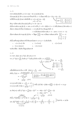 26 PAT 1 (ต.ค. 58)
14. 1
หาความชันชองเส้นโค้ง 𝑦 = 2 + 𝑥|𝑥 − 1| ณ จุด (0, 2) ก่อน
บริเวณจุด (0, 2) มีค่า 𝑥 ประมาณ 0 ซึ่งจะทาให้ 𝑥 − 1 เป็นลบ ดังนั้น |𝑥 − 1| = −(𝑥 − 1)
จะได้ที่บริเวณ (0, 2) สมการเส้นโค้งคือ 𝑦
ดิฟ 𝑦 จะได้ความชัน บริเวณ (0, 2) คือ 𝑦′
= 0 − 2𝑥 + 1
ดังนั้น ความชัน ณ จุด (0, 2) → แทน 𝑥 = 0 จะได้ 𝑦′
= 0 − 2(0) + 1 = 1 ดังนั้น เส้นตรง 𝐿 มีความชัน = 1
เนื่องจาก เส้นตรง 𝑁 ตั้งฉากกับเส้นตรง 𝐿 → ความชัน 𝑁 กับ 𝐿 ต้องคูณกันได้ −1
→ จะได้ เส้นตรง 𝑁 มีความชัน = −1 (เพราะ −1 × 1 = −1)
เนื่องจากเส้นตรง 𝑁 ผ่านจุด (0, 2) ด้วย → ใช้สูตร 𝑦−𝑦1
𝑥−𝑥1
= 𝑚 จะได้สมการเส้นตรง 𝑁 คือ 𝑦−2
𝑥−0
= −1
ดังนั้น จุดที่จะอยู่บนเส้นตรง 𝑁 ได้ ต้องแทนในสมการ 𝑥 + 𝑦 = 2 แล้วเป็นจริง
1. −1 + 3 = 2 จริง 2. 1 + 5 ≠ 2 3. −2 + 5 ≠ 2
4. 3 + (−2) ≠ 2 5. −3 + 4 ≠ 2
จะเห็นว่ามีข้อ 1. ข้อเดียว ที่อยู่บนเส้นตรง 𝑁
15. 2
(ก) จะหา 𝑓(𝑥) และ 𝑓′(𝑥) แล้ว แทน 𝑥 = 4
จาก 𝑓−1(𝑥) =
2𝑥
𝑥+1
ย้ายข้าง 𝑓−1
ไปเป็น 𝑓 อีกข้าง จะได้ 𝑥 = 𝑓 (
2𝑥
𝑥+1
)
เปลี่ยนชื่อตัวแปร 𝑘 เป็น 𝑥 จะได้ 𝑓(𝑥) = −
𝑥
𝑥−2
…(∗)
ดังนั้น 𝑓′(𝑥) = −
(𝑥−2)(1)−(𝑥)(1)
(𝑥−2)2
จาก (∗) จะได้ 𝑓(4) = −
4
4−2
= −2
จาก (∗∗) จะได้ 𝑓′(4) =
2
(4−2)2 =
1
2
(ข) ดิฟ (∗∗) จะได้ 𝑓′′(𝑥) =
𝑑
𝑑𝑥
2(𝑥 − 2)−2
= −4(𝑥 − 2)−3
∙
𝑑
𝑑𝑥
(𝑥 − 2)
= −4(𝑥 − 2)−3
∙ 1
= −
4
(𝑥−2)3 …(∗∗∗)
ดังนั้น 𝑓′′
(𝑓(4)) = 𝑓′′(−2) = −
4
(−2−2)3 =
1
16
และ 𝑓(𝑓′′(4)) = 𝑓 (−
4
(4−2)3) = 𝑓 (−
1
2
) = −
−
1
2
−
1
2
− 2
= −
−
1
2
−
5
2
= −
1
5
|𝐴| = { 𝐴 เมื่อ 𝐴 ≥ 0
−𝐴 เมื่อ 𝐴 < 0
= 2 + 𝑥(−(𝑥 − 1))
= 2 − 𝑥2
+ 𝑥
𝑦 − 2 = −𝑥
𝑥 + 𝑦 = 2
−
𝑘
𝑘−2
= 𝑓( 𝑘 )
ให้ 𝑘 =
2𝑥
𝑥+1
𝑘𝑥 + 𝑘 = 2𝑥
𝑘𝑥 − 2𝑥 = −𝑘
𝑥(𝑘 − 2) = −𝑘
𝑥 = −
𝑘
𝑘−2
= −
𝑥−2 − 𝑥
(𝑥−2)2
=
2
(𝑥−2)2 …(∗∗)
𝑑
𝑑𝑥
(
บน
ล่าง
) =
(ล่าง ∙
𝑑
𝑑𝑥
บน)−(บน ∙
𝑑
𝑑𝑥
ล่าง)
(ล่าง)2
ดังนั้น 2𝑓′(4) − 𝑓(4) = 2 (
1
2
) − (−2) = 3 → (ก) ถูก
จากข้อ (ก)
จาก (∗∗∗)
ไม่เท่ากัน → (ข) ผิด
 