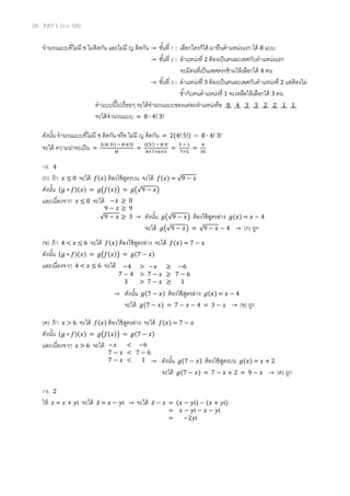 28 PAT 1 (ต.ค. 58)
จานวนแบบที่ไม่มี ช ไม่ติดกัน และไม่มี ญ ติดกัน → ขั้นที่ 1 : เลือกใครก็ได้ มายืนตาแหน่งแรก ได้ 8 แบบ
→ ขั้นที่ 2 : ตาแหน่งที่ 2 ต้องเป็นคนละเพศกับตาแหน่งแรก
จะมีคนที่เป็นเพศตรงข้ามให้เลือกได้ 4 คน
→ ขั้นที่ 3 : ตาแหน่งที่ 3 ต้องเป็นคนละเพศกับตาแหน่งที่ 2 แต่ต้องไม่
ซ้ากับคนตาแหน่งที่ 1 จะเหลือให้เลือกได้ 3 คน
ทาแบบนี้ไปเรื่อยๆ จะได้จานวนแบบของแต่ละตาแหน่งคือ 8 4 3 3 2 2 1 1
จะได้จานวนแบบ = 8 ∙ 4! 3!
ดังนั้น จานวนแบบที่ไม่มี ช ติดกัน หรือ ไม่มี ญ ติดกัน = 2(4! 5!) − 8 ∙ 4! 3!
จะได้ ความน่าจะเป็น =
2(4! 5!) − 8∙4!3!
8!
=
2(5!) − 8∙3!
8×7×6×5
=
5 − 1
7×5
=
4
35
18. 4
(ก) ถ้า 𝑥 ≤ 0 จะได้ 𝑓(𝑥) ต้องใช้สูตรบน จะได้ 𝑓(𝑥) = √9 − 𝑥
ดังนั้น (𝑔 ∘ 𝑓)(𝑥) = 𝑔(𝑓(𝑥)) = 𝑔(√9 − 𝑥)
และเนื่องจาก 𝑥 ≤ 0 จะได้
(ข) ถ้า 4 < 𝑥 ≤ 6 จะได้ 𝑓(𝑥) ต้องใช้สูตรล่าง จะได้ 𝑓(𝑥) = 7 − 𝑥
ดังนั้น (𝑔 ∘ 𝑓)(𝑥) = 𝑔(𝑓(𝑥)) = 𝑔(7 − 𝑥)
และเนื่องจาก 4 < 𝑥 ≤ 6 จะได้
(ค) ถ้า 𝑥 > 6 จะได้ 𝑓(𝑥) ต้องใช้สูตรล่าง จะได้ 𝑓(𝑥) = 7 − 𝑥
ดังนั้น (𝑔 ∘ 𝑓)(𝑥) = 𝑔(𝑓(𝑥)) = 𝑔(7 − 𝑥)
และเนื่องจาก 𝑥 > 6 จะได้
19. 2
ให้ 𝑧 = 𝑥 + 𝑦i จะได้ 𝑧̅ = 𝑥 − 𝑦i → จะได้ 𝑧̅ − 𝑧
−𝑥 ≥ 0
9 − 𝑥 ≥ 9
√9 − 𝑥 ≥ 3 → ดังนั้น 𝑔(√9 − 𝑥) ต้องใช้สูตรล่าง 𝑔(𝑥) = 𝑥 − 4
จะได้ 𝑔(√9 − 𝑥) = √9 − 𝑥 − 4 → (ก) ถูก
−4 > −𝑥 ≥ −6
7 − 4 > 7 − 𝑥 ≥ 7 − 6
3 > 7 − 𝑥 ≥ 1
→ ดังนั้น 𝑔(7 − 𝑥) ต้องใช้สูตรล่าง 𝑔(𝑥) = 𝑥 − 4
จะได้ 𝑔(7 − 𝑥) = 7 − 𝑥 − 4 = 3 − 𝑥 → (ข) ถูก
−𝑥 < −6
7 − 𝑥 < 7 − 6
7 − 𝑥 < 1 → ดังนั้น 𝑔(7 − 𝑥) ต้องใช้สูตรบน 𝑔(𝑥) = 𝑥 + 2
จะได้ 𝑔(7 − 𝑥) = 7 − 𝑥 + 2 = 9 − 𝑥 → (ค) ถูก
= (𝑥 − 𝑦i) − (𝑥 + 𝑦i)
= 𝑥 − 𝑦i − 𝑥 − 𝑦i
= −2𝑦i
 