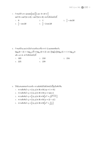PAT 1 (ต.ค. 58) 3
7. กาหนดให้ 𝐴 = arcsin(cos
𝜋
3
) และ 0 < 𝐵 <
𝜋
2
sin2
𝐵 + sin2(𝐴 + 𝐵) + sin2(5𝐴 + 𝐵) ตรงกับข้อใดต่อไปนี้
1. 0 2. 1 3. 3
2
− sin2𝐵
4. 3
2
− cos 2𝐵 5. 3
2
− 2 cos 2𝐵
8. กาหนดให้ 𝑎 และ 𝑏 เป็นจานวนจริงบวกที่มากกว่า 2 และสอดคล้องกับ
log 𝑎(𝑏 − 2) = log√ 𝑎 √3 + log 𝑎2(𝑏 + 2) และ (log 𝑏
2
𝑎)(log 𝑎 𝑏) = 1 + log√ 𝑎 𝑏
แล้ว 𝑎 + 𝑏 เท่ากับข้อใดต่อไปนี้
1. 183 2. 210 3. 216
4. 225 5. 239
9. ให้ ℝ แทนเซตของจานวนจริง ความสัมพันธ์ในข้อใดต่อไปนี้ไม่เป็นฟังก์ชัน
1. ความสัมพันธ์ 𝑟1 = { (𝑥, 𝑦) ∈ ℝ × ℝ | 𝑥𝑦 + 1 = 0 }
2. ความสัมพันธ์ 𝑟2 = { (𝑥, 𝑦) ∈ ℝ × ℝ | 𝑦 = tan 𝑥 }
3. ความสัมพันธ์ 𝑟3 = { (𝑥, 𝑦) ∈ ℝ × ℝ | 𝑥2
= √𝑦2 + 1 }
4. ความสัมพันธ์ 𝑟4 = { (𝑥, 𝑦) ∈ ℝ × ℝ | 𝑦 = |2 − 𝑥| }
5. ความสัมพันธ์ 𝑟5 = { (𝑥, 𝑦) ∈ ℝ × ℝ | 𝑥2
=
𝑦
𝑦+1
}
 