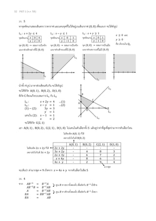 32 PAT 1 (ต.ค. 58)
25. 5
หาจุดตัดแกนของเส้นตรง วาดกราฟ และแทนจุดที่ไม่ได้อยู่บนเส้นกราฟ (0, 0) เพื่อแรเงา จะได้ดังรูป
นาทั้ง 4 รูป มาหาส่วนซ้อนทับกัน จะได้ดังรูป
จะได้พิกัด A(0, 1) , B(0, 2) , D(1, 0)
พิกัด C ต้องแก้ระบบสมการ L1 กับ L2
เอา A(0, 1) , B(0, 2) , C(2, 1) , D(1, 0) ไปแทนในตัวเลือกทั้ง 5 แล้วดูว่าค่าที่สูงที่สุดว่ามาจากตัวเลือกไหน
จะเห็นว่า ค่ามากสุด = 9 เกิดจาก 𝑧 = 4𝑥 + 𝑦 จากตัวเลือกในข้อ 5
26. 4
จาก
L1 : 𝑥 + 2𝑦 ≤ 4
จุดตัดแกน
จุด (0, 0) → อสมการเป็นจริง
แรเงาส่วนซ้ายล่างที่มี (0, 0)
𝑥 0 4
𝑦 2 0
L2 : 𝑥 − 𝑦 ≤ 1
จุดตัดแกน
จุด (0, 0) → อสมการเป็นจริง
แรเงาส่วนซ้ายบนที่มี (0, 0)
𝑥 0 1
𝑦 −1 0
L3 : 𝑥 + 𝑦 ≥ 1
จุดตัดแกน
จุด (0, 0) → อสมการเป็นเท็จ
แรเงาส่วนขวาบนที่ไม่มี (0, 0)
𝑥 0 1
𝑦 1 0
𝑥 ≥ 0 และ
𝑦 ≥ 0
คือ บริเวณใน Q1
L1
L2
L3
L1
L2
L3
A
B
C
D
L1 : 𝑥 + 2𝑦 = 4 …(1)
L2 : 𝑥 − 𝑦 = 1 …(2)
(1) − (2): 3𝑦 = 3
𝑦 = 1
แทนใน (2): 𝑥 − 1 = 1
𝑥 = 2
จะได้พิกัด C(2, 1)
A(0, 1) B(0, 2) C(2, 1) D(1, 0)
2𝑥 + 2𝑦 - - - -
3𝑥 + 2𝑦 - 4 8 3
2𝑥 + 3𝑦 - 6 7 2
𝑥 + 4𝑦 - 8 6 1
4𝑥 + 𝑦 - 2 9 4
ไม่ต้องคิด 2𝑥 + 2𝑦 ก็ได้
เพราะยังไงก็แพ้ 3𝑥 + 2𝑦
ไม่ต้องคิด A(0, 1) ก็ได้
เพราะยังไงก็แพ้ B(0, 2)
มากสุด
𝐴𝐵−1
= 𝐵−1
𝐴
𝐴𝐵−1
𝐵 = 𝐵−1
𝐴𝐵
𝐴 = 𝐵−1
𝐴𝐵
𝐵𝐴 = 𝐵𝐵−1
𝐴𝐵
𝐵𝐴 = 𝐴𝐵
คูณ 𝐵 ทางขวาทั้งสองฝั่ง เพื่อตัดกับ 𝐵−1
ฝั่งซ้าย
คูณ 𝐵 ทางซ้ายทั้งสองฝั่ง เพื่อตัดกับ 𝐵−1
ฝั่งขวา
 