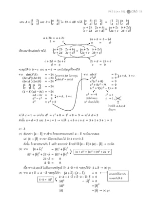 PAT 1 (ต.ค. 58) 33
แทน 𝐴 = [
1 2
2 1
] และ 𝐵 = [
𝑎 𝑏
𝑐 𝑑
] ใน 𝐵𝐴 = 𝐴𝐵 จะได้
เทียบสมาชิกแต่ละตัว จะได้
จะสรุปได้ว่า 𝑏 = 𝑐 และ 𝑎 = 𝑑 → แทนในข้อมูลที่โจทย์ให้
จาก จาก
จะได้ 𝑐 = 1 → แทนใน 𝑑2
= 𝑐2
+ 8 = 12
+ 8 = 9 → จะได้ 𝑑 = 3
ดังนั้น 𝑎 = 𝑑 = 3 และ 𝑏 = 𝑐 = 1 → จะได้ 𝑎 + 𝑏 + 𝑐 + 𝑑 = 3 + 1 + 3 + 1 = 8
27. 3
(ก) สังเกตว่า |𝑎̅ − 𝑏̅| ทางซ้าย คือขนาดของเวกเตอร์ 𝑎̅ − 𝑏̅ จะเป็นบวกเสมอ
แต่ |𝑎̅| − |𝑏̅| ทางขวา มีโอกาสเป็นลบได้ ถ้า 𝑎̅ ยาวกว่า 𝑏̅
ดังนั้น ถึง 𝑎̅ จะขนานกับ 𝑏̅ แต่ถ้า 𝑎̅ ยาวกว่า 𝑏̅ จะทาให้ |𝑎̅ − 𝑏̅| ≠ |𝑎̅| − |𝑏̅| → (ก) ผิด
(ข) จาก
เนื่องจาก 𝑎̅ และ 𝑏̅ ไม่เป็นเวกเตอร์ศูนย์ ถ้า 𝑎̅ ∙ 𝑏̅ = 0 จะสรุปได้ว่า 𝑎̅ ⊥ 𝑏̅ → (ข) ถูก
(ค) จาก 𝑎̅ + 𝑏̅ ⊥ 𝑎̅ − 𝑏̅ จะสรุปได้ว่า
[
𝑎 𝑏
𝑐 𝑑
] [
1 2
2 1
] = [
1 2
2 1
] [
𝑎 𝑏
𝑐 𝑑
]
[
𝑎 + 2𝑏 2𝑎 + 𝑏
𝑐 + 2𝑑 2𝑐 + 𝑑
] = [
𝑎 + 2𝑐 𝑏 + 2𝑑
2𝑎 + 𝑐 2𝑏 + 𝑑
]
[
𝑎 + 2𝑏 2𝑎 + 𝑏
𝑐 + 2𝑑 2𝑐 + 𝑑
] = [
𝑎 + 2𝑐 𝑏 + 2𝑑
2𝑎 + 𝑐 2𝑏 + 𝑑
]
𝑎 + 2𝑏 = 𝑎 + 2𝑐
𝑏 = 𝑐
2𝑎 + 𝑏 = 𝑏 + 2𝑑
𝑎 = 𝑑
𝑐 + 2𝑑 = 2𝑎 + 𝑐
𝑑 = 𝑎
2𝑐 + 𝑑 = 2𝑏 + 𝑑
𝑐 = 𝑏
𝑎𝑏𝑐𝑑 = 9
𝑐2
𝑑2
= 9
𝑐2(𝑐2
+ 8) = 9
𝑐4
+ 8𝑐2
− 9 = 0
(𝑐2
+ 9)(𝑐2
− 1) = 0
𝑐2
= 1
𝑐 = 1 , −1
𝑐2
= −9
(ไม่มีคาตอบ)
( 𝑐2
เป็นลบไม่ได้)
โจทย์ให้ 𝑎, 𝑏, 𝑐, 𝑑
เป็นบวก
det(𝐴𝑡
𝐵) = −24
(det 𝐴𝑡)(det 𝐵) = −24
(det 𝐴 )(det 𝐵) = −24
|
1 2
2 1
| |
𝑎 𝑏
𝑐 𝑑
| = −24
(1 − 4)(𝑎𝑑 − 𝑏𝑐) = −24
𝑎𝑑 − 𝑏𝑐 = 8
𝑑2
− 𝑐2
= 8
𝑑2
= 𝑐2
+ 8
กระจาย det ในการคูณ
det 𝐴𝑡
= det 𝐴
𝑎 = 𝑑 , 𝑏 = 𝑐
𝑎 = 𝑑 , 𝑏 = 𝑐
|𝑎̅ + 𝑏̅|
2
= |𝑎̅|2
+ |𝑏̅|
2
|𝑎̅|2
+ |𝑏̅|
2
+ 2𝑎̅ ∙ 𝑏̅ = |𝑎̅|2
+ |𝑏̅|
2
2𝑎̅ ∙ 𝑏̅ = 0
𝑎̅ ∙ 𝑏̅ = 0
|𝑢̅ + 𝑣|2
= |𝑢̅|2
+ |𝑣̅|2
+ 2𝑢̅ ∙ 𝑣̅
เวกเตอร์ที่ตั้งฉากกัน
จะดอทกันได้ 0
(𝑎̅ + 𝑏̅) ∙ (𝑎̅ − 𝑏̅) = 0
𝑎̅ ∙ 𝑎̅ − 𝑎̅ ∙ 𝑏̅ + 𝑏̅ ∙ 𝑎̅ − 𝑏̅ ∙ 𝑏̅ = 0
|𝑎̅|2
− |𝑏̅|
2
= 0
|𝑎̅|2
= |𝑏̅|
2
|𝑎̅| = |𝑏̅| → (ค) ถูก
𝑢̅ ∙ 𝑢̅ = |𝑢̅|2
 