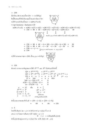 36 PAT 1 (ต.ค. 58)
31. 230
มีนักเรียน 30 คน ชอบทั้งสามวิชา → วาดได้ดังรูป
ข้อนี้ต้องสมมติให้นักเรียนกลุ่มนี้ชอบอย่างน้อย 1 วิชา
จะได้จานวนนักเรียนทั้งหมด = 𝑛(𝑀 ∪ 𝑇 ∪ 𝐸)
จากสูตร Inclusive – Exclusive จะได้
จะได้จานวนคนมากสุด = 230 เมื่อ 𝑥, 𝑦, 𝑧 = 0 ดังรูป
32. 126
สังเกตว่า เราสามารถจัดรูปสมการให้มี 3|𝑥+4|
และ 3|𝑥|
เป็นตัวแปรได้ ดังนี้
หรือ
ดังนั้น ผลบวกของสมาชิกใน 𝐵 = (59 − (−1)) + (59 − (−7))
= 60 + 66 = 126
33. 5
โจทย์ให้ เส้นตรง 6𝑥 − 𝑦 = 4 ตัดกับกราฟ 𝑦 = 𝑓(𝑥) ที่ 𝑥 = 2
แทน 𝑥 = 2 ในสมการเส้นตรง จะได้
ดังนั้น (2, 8) อยู่บนกราฟ 𝑦 = 𝑓(𝑥) ด้วย จะได้ 𝑓(2) = 8 …(∗)
𝑛(𝑀 ∪ 𝑇 ∪ 𝐸) = 𝑛(𝑀) + 𝑛(𝑇) + 𝑛(𝐸) − 𝑛(𝑀 ∩ 𝑇) − 𝑛(𝑇 ∩ 𝐸) − 𝑛(𝑀 ∩ 𝐸) + 𝑛(𝑀 ∩ 𝑇 ∩ 𝐸)
= 150 + 80 + 60 − 𝑛(𝑀 ∩ 𝑇) − 𝑛(𝑇 ∩ 𝐸) − 𝑛(𝑀 ∩ 𝐸) + 30
30
𝑀 𝑇
𝐸
30
𝑀 𝑇
𝐸
𝑥
𝑦 𝑧
สมมติ 𝑥, 𝑦, 𝑧 สาหรับ 𝑛(𝑀 ∩ 𝑇), 𝑛(𝑇 ∩ 𝐸), 𝑛(𝑀 ∩ 𝐸)
= 150 + 80 + 60 − (𝑥 + 30) − (𝑧 + 30) − (𝑦 + 30) + 30
= 150 + 80 + 60 − 𝑥 − 30 −𝑧 − 30 −𝑦 − 30 + 30
= 230 − 𝑥 − 𝑦 − 𝑧
≤ 230
𝑥, 𝑦, 𝑧 แทนจานวนคน → 𝑥, 𝑦, 𝑧 ≥ 0
30
𝑀 𝑇
𝐸
0
0 0
120 50
30
3(9 + 3|𝑥|+|𝑥+4|
) = 3|𝑥+4|
+ 3|𝑥|+4
3(9 + 3|𝑥|
∙ 3|𝑥+4|
) = 3|𝑥+4|
+ 3|𝑥|
∙ 34
3(9 + 𝑏 ∙ 𝑎 ) = 𝑎 + 𝑏 ∙ 34
27 + 3𝑎𝑏 = 𝑎 + 81𝑏
3𝑎𝑏 − 𝑎 − 81𝑏 + 27 = 0
𝑎(3𝑏 − 1) − 27(3𝑏 − 1) = 0
(𝑎 − 27)(3𝑏 − 1) = 0
ให้ 3|𝑥+4|
= 𝑎
3|𝑥|
= 𝑏
𝑎 = 27
3|𝑥+4|
= 33
|𝑥 + 4| = 3
𝑥 + 4 = 3 , −3
𝑥 = −1 , −7
𝑏 =
1
3
3|𝑥|
= 3−1
|𝑥| = −1
ไม่มีคาตอบ
(ค่าสัมบูรณ์เป็นลบไม่ได้)
6(2) − 𝑦 = 4
8 = 𝑦 → จะได้จุดตัดคือ (2, 8)
 