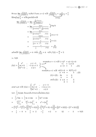 PAT 1 (ต.ค. 58) 37
พิจารณา 2
lim
x
𝑥2+𝑥−6
√1+𝑓(𝑥)−3
จะเห็นว่า ถ้าแทน 𝑥 = 2 จะได้ 22+2−6
√1+𝑓(2) − 3
=
0
√1+8 − 3
=
0
0
ลิมิตอยู่ในรูป 0
0
→ จะใช้กฎของโลปิตาลได้
แต่โจทย์ให้ 2
lim
x
𝑥2+𝑥−6
√1+𝑓(𝑥)−3
= 6 ดังนั้น 30
𝑓′(2)
= 6 จะได้ 𝑓′(2) =
30
6
= 5
34. 9.25
𝑓(𝑥) = {
𝑥3
, 𝑥 < −1
𝑎𝑥 + 𝑏 , −1 ≤ 𝑥 < 1
3𝑥2
+ 2 , 𝑥 ≥ 1
แทนค่า 𝑎, 𝑏 จะได้ 𝑓(𝑥) = {
𝑥3
, 𝑥 < −1
3𝑥 + 2 , −1 ≤ 𝑥 < 1
3𝑥2
+ 2 , 𝑥 ≥ 1
จะหา
2
2
 𝑓(𝑥)𝑑𝑥 ต้องแบ่งเป็น 3 ช่วงตามเงื่อนไขของ 𝑓(𝑥)
=
1
2


 𝑥3
𝑑𝑥 +
1
1
 3𝑥 + 2 𝑑𝑥 +
2
1
 3𝑥2
+ 2 𝑑𝑥
=
𝑥4
4
|
−1
−2
+
3𝑥2
2
+ 2𝑥 |
1
−1
+ 𝑥3
+ 2𝑥 |
2
1
= (
(−1)4
4
−
(−2)4
4
) + ((
3(1)2
2
+ 2(1)) − (
3(−1)2
2
+ 2(−1))) + ((23
+ 2(2)) − (13
+ 2(1)))
=
1
4
− 4 +
3
2
+ 2 −
3
2
+ 2 + 12 − 3 = 9.25
ตรงรอยต่อ 𝑥 = −1 จะได้ (−1)3
= 𝑎(−1) + 𝑏
−1 = −𝑎 + 𝑏
𝑎 − 𝑏 = 1 …(1)
𝑎(1) + 𝑏 = 3(12) + 2
𝑎 + 𝑏 = 5 …(2)
ตรงรอยต่อ 𝑥 = 1 จะได้
(1) + (2) : 2𝑎 = 6
𝑎 = 3
3 + 𝑏 = 5
𝑏 = 2
แทนใน (2) :
จาก (∗)
2
lim
x
𝑥2+𝑥−6
√1+𝑓(𝑥)−3
=
2
lim
x
𝑑
𝑑𝑥
𝑥2+𝑥−6
𝑑
𝑑𝑥
√1+𝑓(𝑥)−3
=
2
lim
x
2𝑥+1
1
2
(1+𝑓(𝑥))
−
1
2 ∙
𝑑
𝑑𝑥
(1+𝑓(𝑥))
=
2
lim
x
2𝑥+1
1
2
(1+𝑓(𝑥))
−
1
2 ∙ 𝑓′(𝑥)
=
2(2)+1
1
2
(1+𝑓(2))
−
1
2 ∙ 𝑓′(2)
=
5
1
2
(1+ 8 )−
1
2 ∙ 𝑓′(2)
=
5
1
6
∙ 𝑓′(2)
=
30
𝑓′(2)
ดิฟลูกโซ่
แทน 𝑥 = 2
จาก (∗)
 