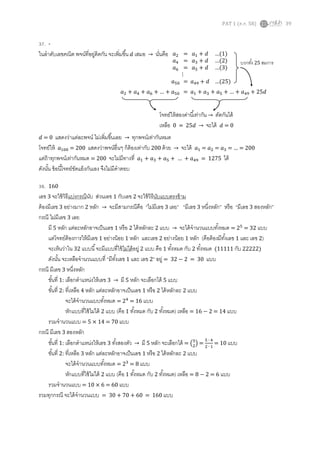 PAT 1 (ต.ค. 58) 39
37. -
ในลาดับเลขคณิต พจน์ที่อยู่ติดกัน จะเพิ่มขึ้น 𝑑 เสมอ → นั่นคือ
𝑑 = 0 แสดงว่าแต่ละพจน์ ไม่เพิ่มขึ้นเลย → ทุกพจน์เท่ากันหมด
โจทย์ให้ 𝑎100 = 200 แสดงว่าพจน์อื่นๆ ก็ต้องเท่ากับ 200 ด้วย → จะได้ 𝑎1 = 𝑎2 = 𝑎3 = … = 200
แต่ถ้าทุกพจน์เท่ากันหมด = 200 จะไม่มีทางที่ 𝑎1 + 𝑎3 + 𝑎5 + … + 𝑎49 = 1275 ได้
ดังนั้น ข้อนี้โจทย์ขัดแย้งกันเอง จึงไม่มีคาตอบ
38. 160
เลข 3 จะใช้วิธีแบ่งกรณีนับ ส่วนเลข 1 กับเลข 2 จะใช้วิธีนับแบบตรงข้าม
ต้องมีเลข 3 อย่างมาก 2 หลัก → จะมีสามกรณีคือ “ไม่มีเลข 3 เลย” “มีเลข 3 หนึ่งหลัก” หรือ “มีเลข 3 สองหลัก”
กรณี ไม่มีเลข 3 เลย
มี 5 หลัก แต่ละหลักอาจเป็นเลข 1 หรือ 2 ได้หลักละ 2 แบบ → จะได้จานวนแบบทั้งหมด = 25
= 32 แบบ
แต่โจทย์ต้องการให้มีเลข 1 อย่างน้อย 1 หลัก และเลข 2 อย่างน้อย 1 หลัก (คือต้องมีทั้งเลข 1 และ เลข 2)
จะเห็นว่าใน 32 แบบนี้จะมีแบบที่ใช้ไม่ได้อยู่ 2 แบบ คือ 1 ทั้งหมด กับ 2 ทั้งหมด (11111 กับ 22222)
ดังนั้น จะเหลือจานวนแบบที่ “มีทั้งเลข 1 และ เลข 2” อยู่ = 32 − 2 = 30 แบบ
กรณี มีเลข 3 หนึ่งหลัก
ขั้นที่ 1: เลือกตาแหน่งให้เลข 3 → มี 5 หลัก จะเลือกได้ 5 แบบ
ขั้นที่ 2: ที่เหลือ 4 หลัก แต่ละหลักอาจเป็นเลข 1 หรือ 2 ได้หลักละ 2 แบบ
จะได้จานวนแบบทั้งหมด = 24
= 16 แบบ
หักแบบที่ใช้ไม่ได้ 2 แบบ (คือ 1 ทั้งหมด กับ 2 ทั้งหมด) เหลือ = 16 − 2 = 14 แบบ
รวมจานวนแบบ = 5 × 14 = 70 แบบ
กรณี มีเลข 3 สองหลัก
ขั้นที่ 1: เลือกตาแหน่งให้เลข 3 ทั้งสองตัว → มี 5 หลัก จะเลือกได้ = (5
2
) =
5 ∙ 4
2 ∙ 1
= 10 แบบ
ขั้นที่ 2: ที่เหลือ 3 หลัก แต่ละหลักอาจเป็นเลข 1 หรือ 2 ได้หลักละ 2 แบบ
จะได้จานวนแบบทั้งหมด = 23
= 8 แบบ
หักแบบที่ใช้ไม่ได้ 2 แบบ (คือ 1 ทั้งหมด กับ 2 ทั้งหมด) เหลือ = 8 − 2 = 6 แบบ
รวมจานวนแบบ = 10 × 6 = 60 แบบ
รวมทุกกรณี จะได้จานวนแบบ = 30 + 70 + 60 = 160 แบบ
𝑎2 = 𝑎1 + 𝑑 …(1)
𝑎4 = 𝑎3 + 𝑑 …(2)
𝑎6 = 𝑎5 + 𝑑 …(3)
⋮
𝑎50 = 𝑎49 + 𝑑 …(25)
𝑎2 + 𝑎4 + 𝑎6 + … + 𝑎50 = 𝑎1 + 𝑎3 + 𝑎5 + … + 𝑎49 + 25𝑑
บวกทั้ง 25 สมการ
โจทย์ให้สองค่านี้เท่ากัน → ตัดกันได้
เหลือ 0 = 25𝑑 → จะได้ 𝑑 = 0
 