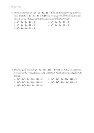 4 PAT 1 (ต.ค. 58)
10. ให้วงกลม 𝐶 มีสมการเป็น 𝑥2
+ 𝑦2
+ 𝑎𝑥 − 6𝑦 − 12 = 0 เมื่อ 𝑎 > 0 โดยระยะทางจากจุดศูนย์กลางของ
วงกลม 𝐶 ไปยังเส้นตรง 4𝑥 + 3𝑦 = 71 เท่ากับ 14 หน่วย ถ้าพาราโบลารูปหนึ่ง มีโฟกัสอยู่ที่จุดศูนย์กลางของ
วงกลม 𝐶 และ มี 𝑦 = 7 เป็นไดเรกตริกซ์ แล้วสมการของพาราโบลารูปนี้ตรงกับข้อใดต่อไปนี้
1. 𝑥2
− 4𝑥 + 4𝑦 − 16 = 0 2. 𝑥2
+ 4𝑥 + 4𝑦 − 16 = 0
3. 𝑥2
+ 4𝑥 − 4𝑦 + 20 = 0 4. 𝑥2
+ 4𝑥 + 8𝑦 + 44 = 0
5. 𝑥2
+ 4𝑥 + 8𝑦 − 36 = 0
11. ให้พาราโบลารูปหนึ่ง มีสมการเป็น 𝑦2
− 4𝑦 + 40𝑥 − 236 = 0 โดยมี 𝑉 และ 𝐹 เป็นจุดยอด และโฟกัสของ
พาราโบลาตามลาดับ ถ้าวงรีรูปหนึ่ง ผ่านจุด (4, 6) และมีโฟกัสอยู่ที่ 𝑉 และ 𝐹 แล้วสมการของวงรีรูปนี้ตรงกับข้อ
ใดต่อไปนี้
1. 4𝑥2
+ 9𝑦2
+ 8𝑥 − 36𝑦 + 140 = 0 2. 4𝑥2
+ 9𝑦2
+ 8𝑥 + 36𝑦 − 140 = 0
3. 4𝑥2
+ 9𝑦2
− 8𝑥 − 36𝑦 − 140 = 0 4. 9𝑥2
+ 4𝑦2
− 36𝑥 − 8𝑦 − 180 = 0
5. 9𝑥2
+ 4𝑦2
+ 36𝑥 − 8𝑦 + 180 = 0
 