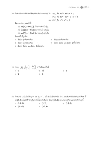 PAT 1 (ต.ค. 58) 5
12. กาหนดให้เอกภพสัมพัทธ์ คือ เซตของจานวนตรรกยะ ให้ 𝑃(𝑥) คือ 8𝑥3
− 4𝑥 − 1 = 0
𝑄(𝑥) คือ 8𝑥4
− 8𝑥2
+ 𝑥 + 1 = 0
และ 𝑅(𝑥) คือ 𝑥3
+ 𝑥2
> 0
พิจารณาข้อความต่อไปนี้
(ก) ∃𝑥[𝑃(𝑥) ∧ 𝑄(𝑥)] มีค่าความจริงเป็นจริง
(ข) ∀𝑥[𝑄(𝑥) → 𝑅(𝑥)] มีค่าความจริงเป็นจริง
(ค) ∀𝑥[𝑃(𝑥) → 𝑅(𝑥)] มีค่าความจริงเป็นจริง
ข้อใดต่อไปนี้ถูกต้อง
1. ข้อ (ก) ถูกเพียงข้อเดียว 2. ข้อ (ข) ถูกเพียงข้อเดียว
3. ข้อ (ค) ถูกเพียงข้อเดียว 4. ข้อ (ก) ข้อ (ข) และ ข้อ (ค) ถูกทั้งสามข้อ
5. ข้อ (ก) ข้อ (ข) และ ข้อ (ค) ผิดทั้งสามข้อ
13. ค่าของ 
1
lim
x
1
√1−𝑥
(1 −
2𝑥3
𝑥2+1
) เท่ากับข้อใดต่อไปนี้
1. 0 2. 0.5 3. 1
4. 2 5. 4
14. กาหนดให้ 𝐶 เป็นเส้นโค้ง 𝑦 = 2 + 𝑥|𝑥 − 1| เมื่อ 𝑥 เป็นจานวนจริง ถ้า 𝐿 เป็นเส้นตรงที่สัมผัสกับเส้นโค้ง 𝐶 ที่
จุด (0, 2) และให้ 𝑁 เป็นเส้นตรงที่ตั้งฉากกับเส้นตรง 𝐿 ณ จุด (0, 2) แล้วเส้นตรง 𝑁 ผ่านจุดในข้อใดต่อไปนี้
1. (−1, 3) 2. (1, 5) 3. (−2, 5)
4. (3, −2) 5. (−3, 4)
 