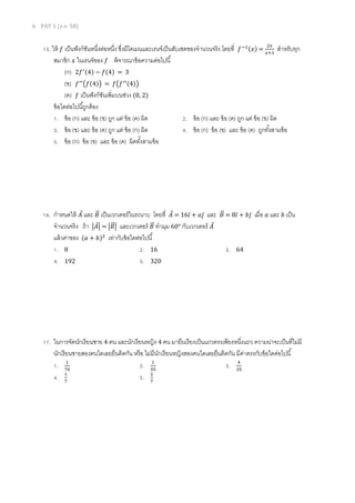 6 PAT 1 (ต.ค. 58)
15. ให้ 𝑓 เป็นฟังก์ชันหนึ่งต่อหนึ่ง ซึ่งมีโดเมนและเรนจ์เป็นสับเซตของจานวนจริง โดยที่ 𝑓−1(𝑥) =
2𝑥
𝑥+1
สาหรับทุก
สมาชิก 𝑥 ในเรนจ์ของ 𝑓 พิจารณาข้อความต่อไปนี้
(ก) 2𝑓′(4) − 𝑓(4) = 3
(ข) 𝑓′′
(𝑓(4)) = 𝑓(𝑓′′(4))
(ค) 𝑓 เป็นฟังก์ชันเพิ่มบนช่วง (0, 2)
ข้อใดต่อไปนี้ถูกต้อง
1. ข้อ (ก) และ ข้อ (ข) ถูก แต่ ข้อ (ค) ผิด 2. ข้อ (ก) และ ข้อ (ค) ถูก แต่ ข้อ (ข) ผิด
3. ข้อ (ข) และ ข้อ (ค) ถูก แต่ ข้อ (ก) ผิด 4. ข้อ (ก) ข้อ (ข) และ ข้อ (ค) ถูกทั้งสามข้อ
5. ข้อ (ก) ข้อ (ข) และ ข้อ (ค) ผิดทั้งสามข้อ
16. กาหนดให้ 𝐴⃗ และ 𝐵⃗⃗ เป็นเวกเตอร์ในระนาบ โดยที่ 𝐴⃗ = 16𝑖̅ + 𝑎𝑗̅ และ 𝐵⃗⃗ = 8𝑖̅ + 𝑏𝑗̅ เมื่อ 𝑎 และ 𝑏 เป็น
จานวนจริง ถ้า |𝐴⃗| = |𝐵⃗⃗| และเวกเตอร์ 𝐵⃗⃗ ทามุม 60° กับเวกเตอร์ 𝐴⃗
แล้วค่าของ (𝑎 + 𝑏)2
เท่ากับข้อใดต่อไปนี้
1. 8 2. 16 3. 64
4. 192 5. 320
17. ในการจัดนักเรียนชาย 4 คน และนักเรียนหญิง 4 คน มายืนเรียงเป็นแถวตรงเพียงหนึ่งแถว ความน่าจะเป็นที่ไม่มี
นักเรียนชายสองคนใดเลยยืนติดกัน หรือ ไม่มีนักเรียนหญิงสองคนใดเลยยืนติดกัน มีค่าตรงกับข้อใดต่อไปนี้
1. 1
70
2. 1
35
3. 4
35
4. 1
7
5. 2
7
 