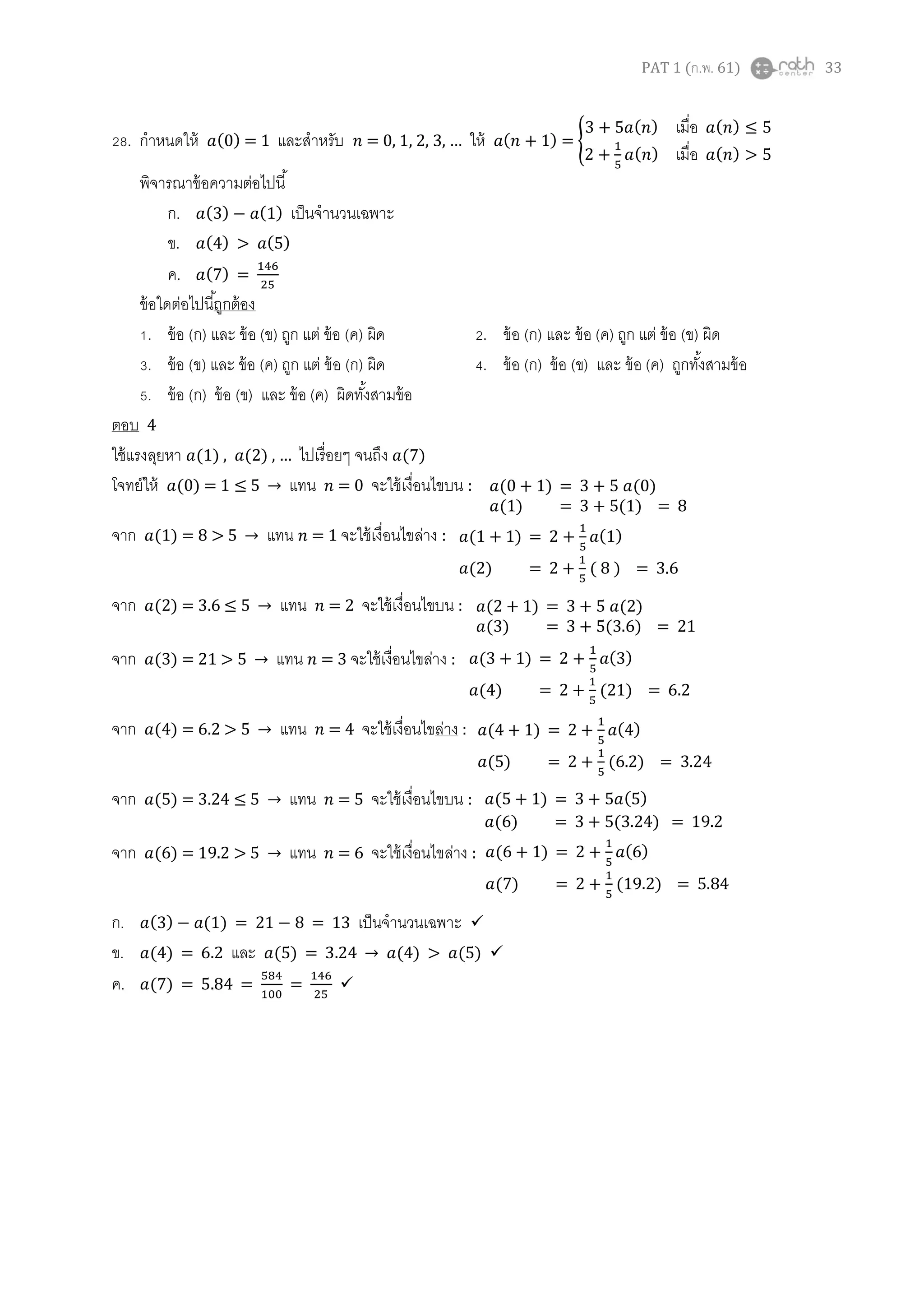 PAT 1 (ก.พ. 61) 33
28. กาหนดให้ 𝑎(0) = 1 และสาหรับ 𝑛 = 0, 1, 2, 3, … ให้ 𝑎( 𝑛 + 1) = {
3 + 5𝑎( 𝑛) เมื่อ 𝑎( 𝑛) ≤ 5
2 +
1
5
𝑎( 𝑛) เมื่อ 𝑎( 𝑛) > 5
พิจารณาข้อความต่อไปนี้
ก. 𝑎(3) − 𝑎(1) เป็นจานวนเฉพาะ
ข. 𝑎(4) > 𝑎(5)
ค. 𝑎(7) =
146
25
ข้อใดต่อไปนี้ถูกต้อง
1. ข้อ (ก) และ ข้อ (ข) ถูก แต่ ข้อ (ค) ผิด 2. ข้อ (ก) และ ข้อ (ค) ถูก แต่ ข้อ (ข) ผิด
3. ข้อ (ข) และ ข้อ (ค) ถูก แต่ ข้อ (ก) ผิด 4. ข้อ (ก) ข้อ (ข) และ ข้อ (ค) ถูกทั้งสามข้อ
5. ข้อ (ก) ข้อ (ข) และ ข้อ (ค) ผิดทั้งสามข้อ
ตอบ 4
ใช้แรงลุยหา 𝑎(1) , 𝑎(2) , … ไปเรื่อยๆ จนถึง 𝑎(7)
โจทย์ให้ 𝑎(0) = 1 ≤ 5 → แทน 𝑛 = 0 จะใช้เงื่อนไขบน :
จาก 𝑎(1) = 8 > 5 → แทน 𝑛 = 1 จะใช้เงื่อนไขล่าง :
จาก 𝑎(2) = 3.6 ≤ 5 → แทน 𝑛 = 2 จะใช้เงื่อนไขบน :
จาก 𝑎(3) = 21 > 5 → แทน 𝑛 = 3 จะใช้เงื่อนไขล่าง :
จาก 𝑎(4) = 6.2 > 5 → แทน 𝑛 = 4 จะใช้เงื่อนไขล่าง :
จาก 𝑎(5) = 3.24 ≤ 5 → แทน 𝑛 = 5 จะใช้เงื่อนไขบน :
จาก 𝑎(6) = 19.2 > 5 → แทน 𝑛 = 6 จะใช้เงื่อนไขล่าง :
ก. 𝑎(3) − 𝑎(1) = 21 − 8 = 13 เป็นจานวนเฉพาะ 
ข. 𝑎(4) = 6.2 และ 𝑎(5) = 3.24 → 𝑎(4) > 𝑎(5) 
ค. 𝑎(7) = 5.84 =
584
100
=
146
25

𝑎(0 + 1) = 3 + 5 𝑎(0)
𝑎(1) = 3 + 5(1) = 8
𝑎(1 + 1) = 2 +
1
5
𝑎(1)
𝑎(2) = 2 +
1
5
( 8 ) = 3.6
𝑎(2 + 1) = 3 + 5 𝑎(2)
𝑎(3) = 3 + 5(3.6) = 21
𝑎(3 + 1) = 2 +
1
5
𝑎(3)
𝑎(4) = 2 +
1
5
(21) = 6.2
𝑎(4 + 1) = 2 +
1
5
𝑎(4)
𝑎(5) = 2 +
1
5
(6.2) = 3.24
𝑎(5 + 1) = 3 + 5𝑎(5)
𝑎(6) = 3 + 5(3.24) = 19.2
𝑎(6 + 1) = 2 +
1
5
𝑎(6)
𝑎(7) = 2 +
1
5
(19.2) = 5.84
 
