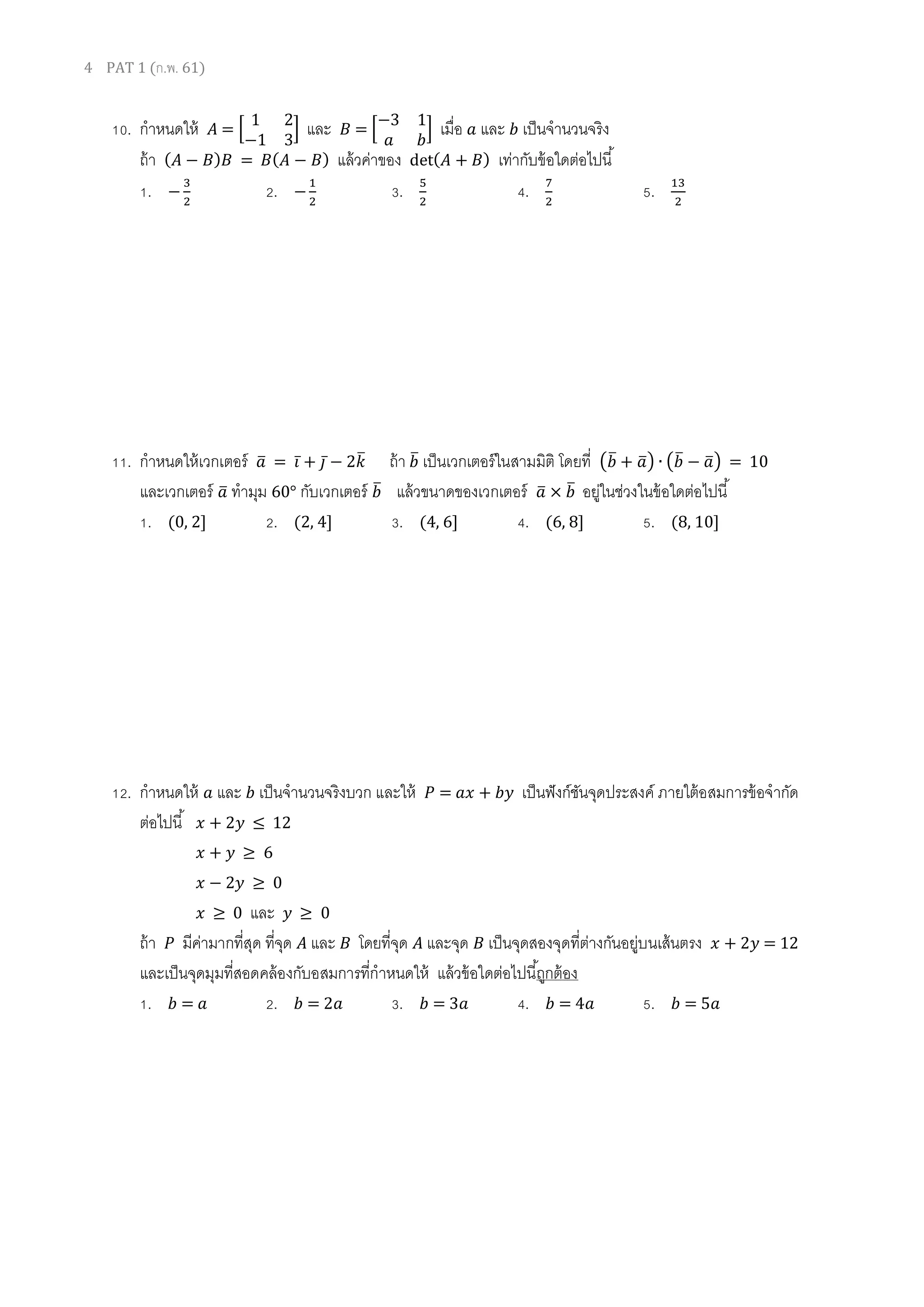 4 PAT 1 (ก.พ. 61)
10. กาหนดให้ 𝐴 = [
1 2
−1 3
] และ 𝐵 = [
−3 1
𝑎 𝑏
] เมื่อ 𝑎 และ 𝑏 เป็นจานวนจริง
ถ้า ( 𝐴 − 𝐵) 𝐵 = 𝐵( 𝐴 − 𝐵) แล้วค่าของ det( 𝐴 + 𝐵) เท่ากับข้อใดต่อไปนี้
1. −
3
2
2. −
1
2
3. 5
2
4. 7
2
5. 13
2
11. กาหนดให้เวกเตอร์ 𝑎̅ = 𝑖̅ + 𝑗̅ − 2𝑘̅ ถ้า 𝑏̅ เป็นเวกเตอร์ในสามมิติ โดยที่ (𝑏̅ + 𝑎̅) ∙ (𝑏̅ − 𝑎̅) = 10
และเวกเตอร์ 𝑎̅ ทามุม 60° กับเวกเตอร์ 𝑏̅ แล้วขนาดของเวกเตอร์ 𝑎̅ × 𝑏̅ อยู่ในช่วงในข้อใดต่อไปนี้
1. (0, 2] 2. (2, 4] 3. (4, 6] 4. (6, 8] 5. (8, 10]
12. กาหนดให้ 𝑎 และ 𝑏 เป็นจานวนจริงบวก และให้ 𝑃 = 𝑎𝑥 + 𝑏𝑦 เป็นฟังก์ชันจุดประสงค์ ภายใต้อสมการข้อจากัด
ต่อไปนี้ 𝑥 + 2𝑦 ≤ 12
𝑥 + 𝑦 ≥ 6
𝑥 − 2𝑦 ≥ 0
𝑥 ≥ 0 และ 𝑦 ≥ 0
ถ้า 𝑃 มีค่ามากที่สุด ที่จุด 𝐴 และ 𝐵 โดยที่จุด 𝐴 และจุด 𝐵 เป็นจุดสองจุดที่ต่างกันอยู่บนเส้นตรง 𝑥 + 2𝑦 = 12
และเป็นจุดมุมที่สอดคล้องกับอสมการที่กาหนดให้ แล้วข้อใดต่อไปนี้ถูกต้อง
1. 𝑏 = 𝑎 2. 𝑏 = 2𝑎 3. 𝑏 = 3𝑎 4. 𝑏 = 4𝑎 5. 𝑏 = 5𝑎
 