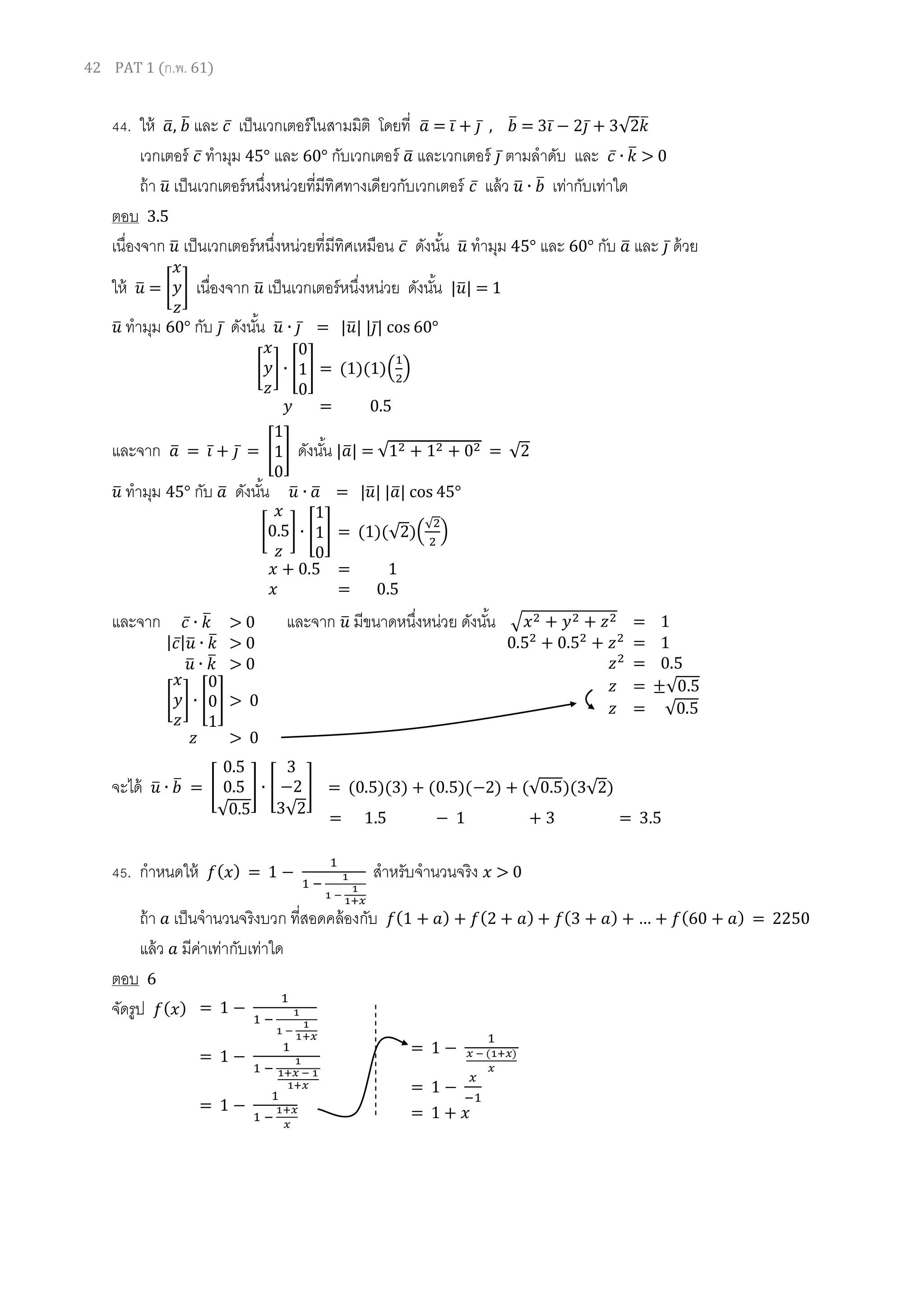 42 PAT 1 (ก.พ. 61)
44. ให้ 𝑎̅, 𝑏̅ และ 𝑐̅ เป็นเวกเตอร์ในสามมิติ โดยที่ 𝑎̅ = 𝑖̅ + 𝑗̅ , 𝑏̅ = 3𝑖̅ − 2𝑗̅ + 3√2𝑘̅
เวกเตอร์ 𝑐̅ ทามุม 45° และ 60° กับเวกเตอร์ 𝑎̅ และเวกเตอร์ 𝑗̅ ตามลาดับ และ 𝑐̅ ∙ 𝑘̅ > 0
ถ้า 𝑢̅ เป็นเวกเตอร์หนึ่งหน่วยที่มีทิศทางเดียวกับเวกเตอร์ 𝑐̅ แล้ว 𝑢̅ ∙ 𝑏̅ เท่ากับเท่าใด
ตอบ 3.5
เนื่องจาก 𝑢̅ เป็นเวกเตอร์หนึ่งหน่วยที่มีทิศเหมือน 𝑐̅ ดังนั้น 𝑢̅ ทามุม 45° และ 60° กับ 𝑎̅ และ 𝑗̅ ด้วย
ให้ 𝑢̅ = [
𝑥
𝑦
𝑧
] เนื่องจาก 𝑢̅ เป็นเวกเตอร์หนึ่งหน่วย ดังนั้น |𝑢̅| = 1
𝑢̅ ทามุม 60° กับ 𝑗̅ ดังนั้น 𝑢̅ ∙ 𝑗̅ = |𝑢̅| |𝑗̅| cos 60°
และจาก 𝑎̅ = 𝑖̅ + 𝑗̅ = [
1
1
0
] ดังนั้น |𝑎̅| = √12 + 12 + 02 = √2
𝑢̅ ทามุม 45° กับ 𝑎̅ ดังนั้น 𝑢̅ ∙ 𝑎̅ = |𝑢̅| |𝑎̅| cos 45°
และจาก และจาก 𝑢̅ มีขนาดหนึ่งหน่วย ดังนั้น
จะได้ 𝑢̅ ∙ 𝑏̅ = [
0.5
0.5
√0.5
] ∙ [
3
−2
3√2
] = (0.5)(3) + (0.5)(−2) + (√0.5)(3√2)
45. กาหนดให้ 𝑓( 𝑥) = 1 −
1
1 −
1
1 −
1
1+𝑥
สาหรับจานวนจริง 𝑥 > 0
ถ้า 𝑎 เป็นจานวนจริงบวก ที่สอดคล้องกับ 𝑓(1 + 𝑎) + 𝑓(2 + 𝑎) + 𝑓(3 + 𝑎) + … + 𝑓(60 + 𝑎) = 2250
แล้ว 𝑎 มีค่าเท่ากับเท่าใด
ตอบ 6
จัดรูป 𝑓( 𝑥)
[
𝑥
0.5
𝑧
] ∙ [
1
1
0
] = (1)(√2)(
√2
2
)
𝑥 + 0.5 = 1
𝑥 = 0.5
[
𝑥
𝑦
𝑧
] ∙ [
0
1
0
] = (1)(1)(
1
2
)
𝑦 = 0.5
√𝑥2 + 𝑦2 + 𝑧2 = 1
0.52
+ 0.52
+ 𝑧2
= 1
𝑧2
= 0.5
𝑧 = ±√0.5
𝑧 = √0.5
𝑐̅ ∙ 𝑘̅ > 0
| 𝑐̅| 𝑢̅ ∙ 𝑘̅ > 0
𝑢̅ ∙ 𝑘̅ > 0
[
𝑥
𝑦
𝑧
] ∙ [
0
0
1
] > 0
𝑧 > 0
= 1.5 − 1 + 3 = 3.5
= 1 −
1
1 −
1
1 −
1
1+𝑥
= 1 −
1
1 −
1
1+𝑥 − 1
1+𝑥
= 1 −
1
1 −
1+𝑥
𝑥
= 1 −
1
𝑥 − (1+𝑥)
𝑥
= 1 −
𝑥
−1
= 1 + 𝑥
 