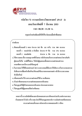 รหัสวิชา 72 ความถนัดทางวิทยาศาสตร์ (PAT 2)
                   สอบวันอาทิตย์ที่ 7 มีนาคม 2553
                        เวลา 08.30 - 11.30 น.
                 กรุณาอ่านคาอธิบายให้เข้าใจ ก่อนลงมือทาข้อสอบ

คาอธิบาย
1. ข้อสอบทั้งหมดมี 2 ตอน จานวน 103 ข้อ (61 หน้า) รวม 300 คะแนน
        ตอนที่ 1 แบบปรนัย 4 ตัวเลือก จานวน 97 ข้อ รวม 276 คะแนน
        ตอนที่ 2 แบบอัตนัย                 จานวน 6 ข้อ รวม 24 คะแนน
2. ให้ตรวจสอบ ชื่อ-นามสกุล เลขที่นั่งสอบ รหัสวิชาสอบในกระดาษคาตอบว่าตรงกับตัว
   ผู้สอบหรือไม่ กรณีที่ไม่ตรง ให้แจ้งผู้คุมสอบเพื่อขอกระดาษคาตอบสารอง
   กรอกข้อความหรือระบายให้สมบูรณ์
3. ในการตอบ ให้ใช้ดินสอดาเบอร์ 2B ระบายวงกลมที่ต้องการให้เต็มวง (ห้ามระบายนอกวง)
   ถ้าต้องการเปลี่ยนตัวเลือกใหม่ ต้องลบให้สะอาดจนหมดรอยดา แล้วจึงระบายวงกลม
   ตัวเลือกใหม่
4. เมื่อสอบเสร็จ ให้วางกระดาษคาตอบไว้ด้าน บนข้อสอบ
5. ห้ามนาข้อสอบและกระดาษคาตอบออกจากห้องสอบ
6. ไม่อนุญาตให้ผู้เข้าสอบออกจากห้องสอบ ก่อนหมดเวลาสอบ
7. ไม่อนุญาตให้ผู้คุมสอบเปิดอ่านข้อสอบ


    เอกสารนี้ สงวนลิขสิทธิ์ของสถาบันทดสอบทางการศึกษาแห่งชาติ (องค์การมหาชน)
    ห้ามเผยแพร่ อ้างอิง หรือ เฉลย ก่อนได้รับอนุญาตสถาบันฯ จะย่อยทาลายข้อสอบและ
               กระดาษคาตอบทั้งหมด หลังจากประกาศผลสอบแล้ว 3 เดือน
 