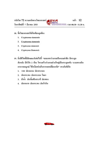 รหัสวิชา 72 ความถนัดทางวิทยาศาสตร์                               หน้า 12
วันอาทิตย์ท่ี 7 มีนาคม 2553                                เวลา 08.30 - 11.30 น.

18. ชื่อวิทยาศาสตร์ข้อใดเขียนถูกต้อง
    1. Cryptozona siamensis
    2. Cryptozona siamensis
    3. Cryptozona siamensis
    4. Cryptozona Siamensis

19. สิ่งมีชีวิตที่มีลักษณะดังต่อไปนี้ “สมมาตรร่างกายเป็นแบบผ่าซีก มีกระดูก
    สันหลัง มีหัวใจ 2 ห้อง โครงสร้างร่างกายส่วนใหญ่เป็นกระดูกแข็ง ระบบทางเดิน
    อาหารสมบูรณ์ ใช้เหงือกช่วยในการแลกเปลี่ยนแก๊ส” ตรงกับข้อใด
    1. วาฬ ปลาฉลาม ปลากระเบน
    2. ปลากระพง ปลากระเบน โลมา
    3. ม้าน้า ปลาจิ้มฟันจระเข้ ปลาทอง
    4. ปลาฉนาก ปลากระพง ปลาโรนิน
 