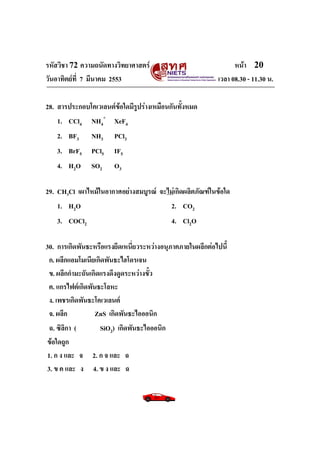 รหัสวิชา 72 ความถนัดทางวิทยาศาสตร์                               หน้า 20
วันอาทิตย์ท่ี 7 มีนาคม 2553                                เวลา 08.30 - 11.30 น.

28. สารประกอบโคเวเลนต์ข้อใดมีรูปร่างเหมือนกันทั้งหมด
    1. CCl4 NH4+ XeF4
   2. BF3      NH3     PCl3
   3. BrF5     PCl5    IF5
   4. H2O      SO2     O3

29. CH3Cl เผาไหม้ในอากาศอย่างสมบูรณ์ จะไม่เกิดผลิตภัณฑ์ในข้อใด
    1. H2O                              2. CO2
   3. COCl2                                4. Cl2O

30. การเกิดพันธะหรือแรงยึดเหนี่ยวระหว่างอนุภาคภายในผลึกต่อไปนี้
  ก. ผลึกแอมโมเนียเกิดพันธะไฮโดรเจน
  ข. ผลึกกามะถันเกิดแรงดึงดูดระหว่างขั้ว
  ค. แกรไฟต์เกิดพันธะโลหะ
  ง. เพชรเกิดพันธะโคเวเลนต์
  จ. ผลึก          ZnS เกิดพันธะไอออนิก
  ฉ. ซิลิกา (       SiO2) เกิดพันธะไอออนิก
ข้อใดถูก
 1. ก ง และ จ 2. ก จ และ ฉ
 3. ข ค และ ง 4. ข ง และ ฉ
 