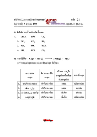 รหัสวิชา 72 ความถนัดทางวิทยาศาสตร์                                หน้า 21
วันอาทิตย์ท่ี 7 มีนาคม 2553                                 เวลา 08.30 - 11.30 น.

31. ข้อใดมีสภาพขั้วเหมือนกันทั้งหมด
1.       CHCl3       H2O         CS2
    2. CCl4         CO2         BF3
    3. PCl5         SO2         BeCl2
    4. NH3          HCl         CO2

32. จากปฏิกิริยา N2(g) + 3 H2 (g)       2 NH3(g) + 92 kJ
    การรบกวนสมดุลและผลจากการปรับสมดุล ข้อใดถูก

                                                ปริมาณ NH3 ใน
              การรบกวน         ทิศทางการปรับ
                                               สมดุลใหม่เมื่อเทียบ ค่าคงที่สมดุล
                สมดุล              สมดุล
                                                 กับสมดุลเดิม
     1. ลดปริมาตรภาชนะ         เกิดไปทางซ้าย         ลดลง          เปลี่ยนแปลง
     2.   เพิ่ม H2(g)          เกิดไปทางขวา          ลดลง             เท่าเดิม
     3. กาจัด NH3(g) ออกไป เกิดไปทางซ้าย            เพิ่มขึ้น           เท่าเดิม
     4.      ลดอุณหภูมิ    เกิดไปทางขวา             เพิ่มขึ้น         เปลี่ยนแปลง
 