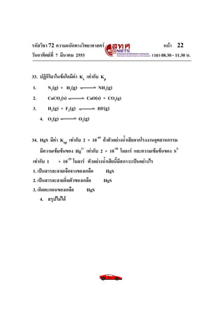 รหัสวิชา 72 ความถนัดทางวิทยาศาสตร์                                หน้า 22
วันอาทิตย์ท่ี 7 มีนาคม 2553                                 เวลา 08.30 - 11.30 น.


33. ปฏิกิริยาในข้อใดมีค่า Kc เท่ากับ Kp
1.      N2(g) + H2(g)               NH3(g)
2.      CaCO3(s)            CaO(s) + CO2(g)
3.      H2(g) + F2(g)             HF(g)
     4. O3(g)           O2(g)


34. HgS มีค่า Ksp เท่ากับ 2 × 10-49 ถ้าตัวอย่างน้าเสียจากโรงงานอุตสาหกรรม
    มีความเข้มข้นของ Hg2+ เท่ากับ 2 × 10-20 โมลาร์ และความเข้มข้นของ S2-
เท่ากับ 1 × 10-29 โมลาร์ ตัวอย่างน้าเสียนี้มีสภาวะเป็นอย่างไร
1. เป็นสารละลายเจือจางของเกลือ     HgS
2. เป็นสารละลายอิ่มตัวของเกลือ   HgS
3. เกิดตะกอนของเกลือ       HgS
    4. สรุปไม่ได้
 