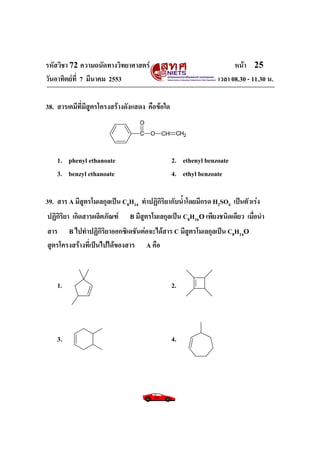 รหัสวิชา 72 ความถนัดทางวิทยาศาสตร์                                   หน้า 25
วันอาทิตย์ท่ี 7 มีนาคม 2553                                    เวลา 08.30 - 11.30 น.

38. สารเคมีที่มีสูตรโครงสร้างดังแสดง คือข้อใด
                                  O
                                  C   O   CH     CH2



    1. phenyl ethanoate                         2. ethenyl benzoate
    3. benzyl ethanoate                         4. ethyl benzoate

39. สาร A มีสูตรโมเลกุลเป็น C8H14 ทาปฏิกิริยากับน้าโดยมีกรด H2SO4 เป็นตัวเร่ง
ปฏิกิริยา เกิดสารผลิตภัณฑ์    B มีสูตรโมเลกุลเป็น C8H16O เพียงชนิดเดียว เมื่อนา
สาร B ไปทาปฏิกิริยาออกซิเดชันต่อจะได้สาร C มีสูตรโมเลกุลเป็น C8H14O
สูตรโครงสร้างที่เป็นไปได้ของสาร A คือ



    1.                                          2.




    3.                                          4.
 