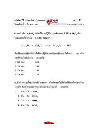 รหัสวิชา 72 ความถนัดทางวิทยาศาสตร์                                    หน้า 27
วันอาทิตย์ท่ี 7 มีนาคม 2553                                     เวลา 08.30 - 11.30 น.

42. แอสไพริน ( C9H8O4) เตรียมได้จากปฏิกิริยาระหว่างกรดซาลิซิลิก (C7H6O3) กับ
แอซิติกแอนไฮไดรด์ (     C4H6O3) ดังสมการ

        2 C7H6O3 + C4H6O3                     2 C9H8O4 + H2O

ต้องใช้กรดซาลิซิลิกกี่กรัมเพื่อให้ทาปฏิกิริยาพอดีกับแอซิติกแอนไฮไดรด์     1.02 กรัม
และได้แอสไพรินกี่กรัม ตามลาดับ
1. 0.69 และ                0.90
2. 1.38 และ                1.80
3. 2.76 และ                3.60
4. 2.76 และ                7.20

43. ถ้าต้องการชุบโลหะสังกะสีด้วยทองแดง ต้องต่อเซลล์ไฟฟ้าโดยใช้โลหะใดเป็นแอโนด
โลหะใดเป็นแคโทดและสารละลายใดเป็นอิเล็กโทรไลต์ ตามลาดับ
1.        Zn Cu CuSO4
    2. Cu Zn CuSO4
    3. Zn Cu ZnSO4
    4. Cu     Zn ZnSO4
 