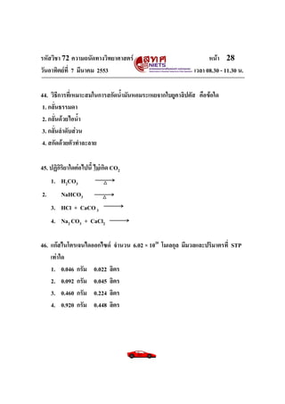 รหัสวิชา 72 ความถนัดทางวิทยาศาสตร์                              หน้า 28
วันอาทิตย์ท่ี 7 มีนาคม 2553                               เวลา 08.30 - 11.30 น.

44. วิธีการที่เหมาะสมในการสกัดน้ามันหอมระเหยจากใบยูคาลิปตัส คือข้อใด
 1. กลั่นธรรมดา
 2. กลั่นด้วยไอน้า
 3. กลั่นลาดับส่วน
 4. สกัดด้วยตัวทาละลาย

45. ปฏิกิริยาใดต่อไปนี้ ไม่เกิด CO2
     1. H2CO3
2.       NaHCO3
     3. HCl + CaCO 3
     4. Na2 CO3 + CaCl2

46. แก๊สไนโตรเจนไดออกไซด์ จานวน 6.02 × 1020 โมเลกุล มีมวลและปริมาตรที่ STP
    เท่าใด
    1. 0.046 กรัม 0.022 ลิตร
    2. 0.092 กรัม 0.045 ลิตร
    3. 0.460 กรัม 0.224 ลิตร
    4. 0.920 กรัม 0.448 ลิตร
 