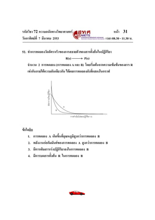 รหัสวิชา 72 ความถนัดทางวิทยาศาสตร์                           หน้า 31
วันอาทิตย์ท่ี 7 มีนาคม 2553                            เวลา 08.30 - 11.30 น.

52. ทาการทดลองวัดอัตราเร็วของการสลายตัวของสารตั้งต้นในปฏิกิริยา
                                 R(s)       P(s)
    จานวน 2 การทดลอง (การทดลอง A และ B) โดยเริ่มต้นจากความเข้มข้นของสาร R
    เท่ากันภายใต้ความดันเดียวกัน ได้ผลการทดลองดังที่แสดงในกราฟ




ข้อใดผิด
    1. การทดลอง A เกิดขึ้นที่อุณหภูมิสูงกว่าการทดลอง B
     2. พลังงานก่อกัมมันต์ของการทดลอง A สูงกว่าการทดลอง B
     3. มีการเติมสารเร่งปฏิกิริยาลงในการทดลอง B
     4. มีการบดสารตั้งต้น R ในการทดลอง B
 