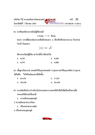 รหัสวิชา 72 ความถนัดทางวิทยาศาสตร์                                  หน้า 32
วันอาทิตย์ท่ี 7 มีนาคม 2553                                   เวลา 08.30 - 11.30 น.

53. การศึกษาอัตราการเกิดปฏิกิริยาเคมี
                            2 A(aq)      B(aq)
    พบว่า การเปลี่ยนแปลงความเข้มข้นของสาร A เป็นฟังก์ชันของเวลา (t) ในหน่วย
    วินาที ดังสมการ
                                 A
                                     =4- t

    อัตราการเกิดปฏิกิริยา ณ วินาทีที่ 4 มีค่าเท่าใด
    1. 0.125                                       2. 0.250
    3. 0.375                                       4. 0.500

54. เมื่อยูเรเนียม-238 สลายตัวให้อนุภาคแอลฟา 1 อนุภาค และให้อนุภาคบีตา 2 อนุภาค
ข้อใดคือ ไอโซโทปของสารที่เกิดขึ้น
    1. Pa-234                                2. U-234
    3. Th-230                                4. Pa-230

55. ความสัมพันธ์ระหว่างตัวแปรกาหนดสภาวะของแก๊สในข้อใดไม่เป็นเส้นตรงเมื่อ
     กาหนดให้ตัวแปรอื่นคงที่
     1. ความดันและอุณหภูมิ
 2. ความดันและจานวนโมล
     3. ปริมาตรและความดัน
 4. ปริมาตรและอุณหภูมิ
 