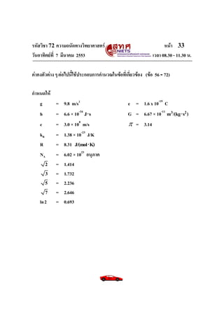 รหัสวิชา 72 ความถนัดทางวิทยาศาสตร์                                   หน้า 33
วันอาทิตย์ท่ี 7 มีนาคม 2553                                    เวลา 08.30 - 11.30 น.

ค่าคงตัวต่าง ๆ ต่อไปนี้ใช้ประกอบการคานวณในข้อที่เกี่ยวข้อง (ข้อ 56 - 72)

กาหนดให้
   g     = 9.8 m/s2                               e = 1.6 x 10-19 C
    h       = 6.6 × 10-34 J s                    G = 6.67 × 10-11 m3/(kg s2 )
    c       = 3.0 × 108 m/s                        = 3.14
    kB      =   1.38 × 10-23 J/K
    R       =   8.31 J/(mol K)
    NA      =   6.02 × 1023 อนุภาค
        2   =   1.414
        3   =   1.732
        5   =   2.236
        7   =   2.646
    ln 2    =   0.693
 