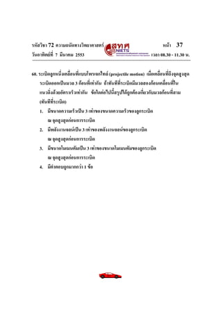 รหัสวิชา 72 ความถนัดทางวิทยาศาสตร์                                       หน้า 37
วันอาทิตย์ท่ี 7 มีนาคม 2553                                        เวลา 08.30 - 11.30 น.

60. ระเบิดลูกหนึ่งเคลื่อนที่แบบโพรเจกไทล์ (projectile motion) เมื่อเคลื่อนที่ถึงจุดสูงสุด
     ระเบิดออกเป็นมวล 3 ก้อนที่เท่ากัน ถ้าทันทีที่ระเบิดมีมวลสองก้อนเคลื่อนที่ใน
     แนวดิ่งด้วยอัตราเร็วเท่ากัน ข้อใดต่อไปนี้สรุปได้ถูกต้องเกี่ยวกับมวลก้อนที่สาม
     (ทันทีทระเบิด)
            ่ี
     1. มีขนาดความเร็วเป็น 3 เท่าของขนาดความเร็วของลูกระเบิด
         ณ จุดสูงสุดก่อนการระเบิด
     2. มีพลังงานจลน์เป็น 3 เท่าของพลังงานจลน์ของลูกระเบิด
         ณ จุดสูงสุดก่อนการระเบิด
    3. มีขนาดโมเมนตัมเป็น 3 เท่าของขนาดโมเมนตัมของลูกระเบิด
         ณ จุดสูงสุดก่อนการระเบิด
    4. มีคาตอบถูกมากกว่า 1 ข้อ
 