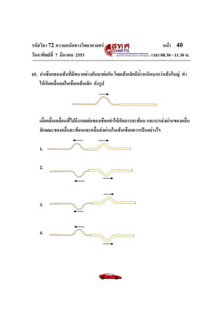 รหัสวิชา 72 ความถนัดทางวิทยาศาสตร์                                  หน้า 40
วันอาทิตย์ท่ี 7 มีนาคม 2553                                   เวลา 08.30 - 11.30 น.

65. นาเชือกสองเส้นที่มีขนาดต่างกันมาต่อกัน โดยเส้นเล็กมีน้าหนักเบากว่าเส้นใหญ่ ทา
    ให้เกิดคลื่นดลในเชือกเส้นเล็ก ดังรูป




    เมื่อคลื่นเคลื่อนที่ไปถึงรอยต่อของเชือกทาให้เกิดการสะท้อน และการส่งผ่านของคลื่น
    ลักษณะของคลื่นสะท้อนและคลื่นส่งผ่านในเส้นเชือกควรเป็นอย่างไร

    1.

    2.




    3.



    4.
 