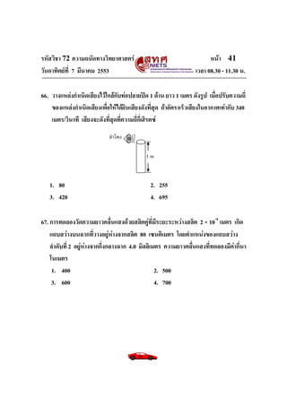 รหัสวิชา 72 ความถนัดทางวิทยาศาสตร์                                     หน้า 41
วันอาทิตย์ท่ี 7 มีนาคม 2553                                      เวลา 08.30 - 11.30 น.

66. วางแหล่งกาเนิดเสียงไว้ใกล้กับท่อปลายปิด 1 ด้าน ยาว 1 เมตร ดังรูป เมื่อปรับความถี่
    ของแหล่งกาเนิดเสียงเพื่อให้ได้ยินเสียงดังที่สุด ถ้าอัตราเร็วเสียงในอากาศเท่ากับ 340
    เมตร/วินาที เสียงจะดังที่สุดที่ความถี่กี่เฮิรตซ์
                             ลำโพง

                                            1m



   1. 80                                      2. 255
   3. 420                                     4. 695

67. การทดลองวัดความยาวคลื่นแสงด้วยสลิตคู่ที่มีระยะระหว่างสลิต 2 × 10-4 เมตร เกิด
    แถบสว่างบนฉากที่วางอยู่ห่างจากสลิต 80 เซนติเมตร โดยตาแหน่งของแถบสว่าง
    ลาดับที่ 2 อยู่ห่างจากกึ่งกลางฉาก 4.0 มิลลิเมตร ความยาวคลื่นแสงที่ทดลองมีค่ากี่นา
    โนเมตร
     1. 400                                      2. 500
     3. 600                                      4. 700
 