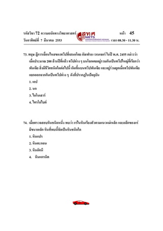 รหัสวิชา 72 ความถนัดทางวิทยาศาสตร์                                       หน้า 45
วันอาทิตย์ท่ี 7 มีนาคม 2553                                        เวลา 08.30 - 11.30 น.

73. ทฤษ ฎีการเลื่อนไหลของทวีปที่เสนอโดย อัลเฟรด เวเนเจอร์ ในปี พ.ศ. 2455 กล่าวว่า
    เมื่อประมาณ 200 ล้านปีที่แล้ว ทวีปต่าง ๆ บนโลกเคยอยู่รวมกันเป็นทวีปใหญ่ที่เรียกว่า
    พันเจีย สิ่งมีชวิตชนิดใดต่อไปนี้ เกิดขึ้นบนทวีปพันเจีย และอยู่ร่วมยุคเมื่อทวีปพันเจีย
                   ี
    แยกออกจากกันเป็นทวีปต่าง ๆ ดังที่ปรากฏในปัจจุบัน
    1. เอป
    2. นก
    3. ไดโนเสาร์
    4. ไทรโลไบต์



74. เมื่อตรวจสอบหินชนิดหนึ่ง พบว่า แร่ในหินเรียงตัวตามแนวแม่เหล็ก และผลึกของแร่
    มีขนาดเล็ก หินที่พบนี้จัดเป็นหินชนิดใด
    1. หินแปร
    2. หินตะกอน
    3. หินอัคนี
    4. หินแกรนิต
 