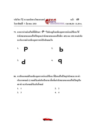 รหัสวิชา 72 ความถนัดทางวิทยาศาสตร์                                    หน้า 49
วันอาทิตย์ท่ี 7 มีนาคม 2553                                     เวลา 08.30 - 11.30 น.

79. จากการนาแผ่นสไลด์ที่มีอักษร “ P ” ไปส่องดูด้วยกล้องจุลทรรศน์แบบใช้แสง ใช้
    กาลังขยายของเลนส์ใกล้วัตถุและกาลังขยายของเลนส์ใกล้ตา 40X และ 10X ตามลาดับ
    จะเห็นภาพผ่านกล้องจุลทรรศน์เป็นลักษณะใด

    1.                                         2.



    3.                                         4.




80. การศึกษาเซลล์ด้วยกล้องจุลทรรศน์แบบใช้แสง ที่มีเลนส์ใกล้วัตถุกาลังขยาย 10 เท่า
    เห็นภาพเซลล์ 12 เซลล์เรียงต่อกันเป็นสาย เมื่อเพิ่มกาลังขยายของเลนส์ใกล้วัตถุเป็น
    40 เท่า จะเห็นเซลล์เรียงกันกี่เซลล์
    1. 1                                             2. 2
    3. 3                                             4. 4
 