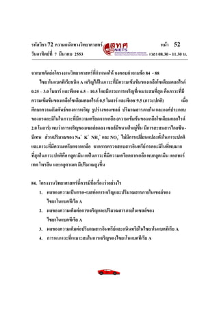 รหัสวิชา 72 ความถนัดทางวิทยาศาสตร์                                    หน้า 52
วันอาทิตย์ท่ี 7 มีนาคม 2553                                     เวลา 08.30 - 11.30 น.

จากบทคัดย่อโครงงานวิทยาศาสตร์ที่กาหนดให้ จงตอบคาถามข้อ 84 - 88
      ไซยาโนแบคทีเรียชนิด A เจริญได้ในภาวะที่มีความเข้มข้นของเกลือโซเดียมคลอไรด์
0.25 – 3.0 โมลาร์ และพีเอช 6.5 – 10.5 โดยมีภาวะการเจริญที่เหมาะสมที่สุด คือภาวะที่มี
ความเข้มข้นของเกลือโซเดียมคลอไรด์ 0.5 โมลาร์ และพีเอช 9.5 (ภาวะปกติ)            เมือ ่
ศึกษาความสัมพันธ์ของการเจริญ รูปร่างของเซลล์ ปริมาณสารภายใน และองค์ประกอบ
ของกรดอะมิโนในภาวะที่มีความเครียดจากเกลือ (ความเข้มข้นของเกลือโซเดียมคลอไรด์
2.0 โมลาร์) พบว่าการเจริญของเซลล์ลดลง เซลล์มีขนาดใหญ่ขึ้น มีการสะสมสารไกลซีน -
บีเทน ส่วนปริมาณของ Na+ K+ NH4+ และ NO3- ไม่มีการเปลี่ยนแปลงทั้งในภาวะปกติ
และภาวะที่มีความเครียดจากเกลือ จากการตรวจสอบสารอินทรีย์ กรดอะมิโนทีพบมาก   ่
ทีสดในภาวะปกติคือ กลูตามีน แต่ในภาวะที่มีความเครียดจากเกลือ พบกลูตามีน แอสพาร์
  ่ ุ
เทต โพรลีน และกลูตาเมต มีปริมาณสูงขึ้น

84. โครงงานวิทยาศาสตร์นี้ควรมีชื่อเรื่องว่าอย่างไร
    1. ผลของความเป็นกรด-เบสต่อการเจริญและปริมาณสารภายในเซลล์ของ
        ไซยาโนแบคทีเรีย A
    2. ผลของความเค็มต่อการเจริญและปริมาณสารภายในเซลล์ของ
        ไซยาโนแบคทีเรีย A
    3. ผลของความเค็มต่อปริมาณสารอินทรีย์และอนินทรีย์ในไซยาโนแบคทีเรีย A
    4. การหาภาวะที่เหมาะสมในการเจริญของไซยาโนแบคทีเรีย A
 