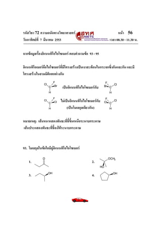 รหัสวิชา 72 ความถนัดทางวิทยาศาสตร์                                    หน้า 56
วันอาทิตย์ท่ี 7 มีนาคม 2553                                     เวลา 08.30 - 11.30 น.

จากข้อมูลเรื่องอิแนนทิโอไอโซเมอร์ ตอบคาถามข้อ 93 - 95

อิแนนทิโอเมอร์คือไอโซเมอร์ที่มีโครงสร้างเป็นเงาสะท้อนในกระจกซึ่งกันและกัน และมี
โครงสร้างในสามมิติแตกต่างกัน
                      F                                       F
               Cl                                                 Cl
                    C Br    เป็นอิแนนทิโอไอโซเมอร์กับ        Br C

                    H                                          H

                      F                                       F
               Cl
                    C Cl
                           ไม่เป็นอิแนนทิโอไอโซเมอร์กับ      Cl C
                                                                  Cl

                    H           (เป็นโมเลกุลเดียวกัน)          H



หมายเหตุ: เส้นหนาแสดงพันธะที่ชี้ขึ้นเหนือระนาบกระดาษ
เส้นประแสดงพันธะที่ชี้ลงใต้ระนาบกระดาษ



93. โมเลกุลในข้อใดมีคู่อิแนนทิโอไอโซเมอร์

              O                                                OCH3
    1.                                           2.
                                                        HO

    3.              OH
                                                 4.                OH
 