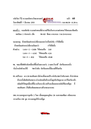 รหัสวิชา 72 ความถนัดทางวิทยาศาสตร์                                    หน้า 60
วันอาทิตย์ท่ี 7 มีนาคม 2553                                     เวลา 08.30 - 11.30 น.

ตอนที่ 2 : แบบอัตนัย ระบายคาตอบที่คานวณได้ลงในกระดาษคาตอบ ให้ตอบละเอียดถึง
  ทศนิยม 2 ตาแหน่ง (ข้อ        98-103 ข้อละ 4 คะแนน รวม 24 คะแนน)

หมายเหตุ: ถ้าทศนิยมตาแหน่งที่สามมากกว่าหรือเท่ากับ 5 ให้ปัดขึ้น
  ถ้าทศนิยมตาแหน่งที่สามน้อยกว่า            5 ให้ปัดทิ้ง
ตัวอย่าง: 1.414 × 2 = 2.828 ให้ตอบเป็น 2.83
            1.414 × 3 = 4.242 ให้ตอบเป็น 4.24
            9.8 × 5 = 49.0       ให้ตอบเป็น 49.00

98. ขณะที่ลิฟต์กาลังเคลื่อนที่ขึ้นด้วยความเร่ง 2 เมตร/วินาที2 นักเรียนคนหนึ่ง
ชั่งน้าหนักตัวเองได้     700 นิวตัน นักเรียนคนนี้มีมวลกี่กิโลกรัม

99. สปริงเบา ยาว 30 เซนติเมตร มีค่าคงที่ของสปริง เท่ากับ 200 นิวตัน/เมตร ถ้านาปลาย
     ด้านหนึ่งยึดติดกับเพดาน ส่วนปลายอีกด้านหนึ่งผูกกับวัตถุมวล 1.0 กิโลกรัม แล้ว
     ปล่อยให้วัตถุเคลื่อนที่ขึ้น-ลงในแนวดิ่ง สปริงจะยืดออกจากเดิมได้มากที่สุด กี่
     เซนติเมตร (ไม่ต้องคิดผลของแรงต้านของอากาศ)

100. กระบอกสูบบรรจุแก๊ส 2 โมล เมื่อลดอุณหภูมิลง 20 องศาเซลเซียส แก๊สจะคาย
ความร้อน 150 จูล กระบอกสูบให้งานกี่จูล
 