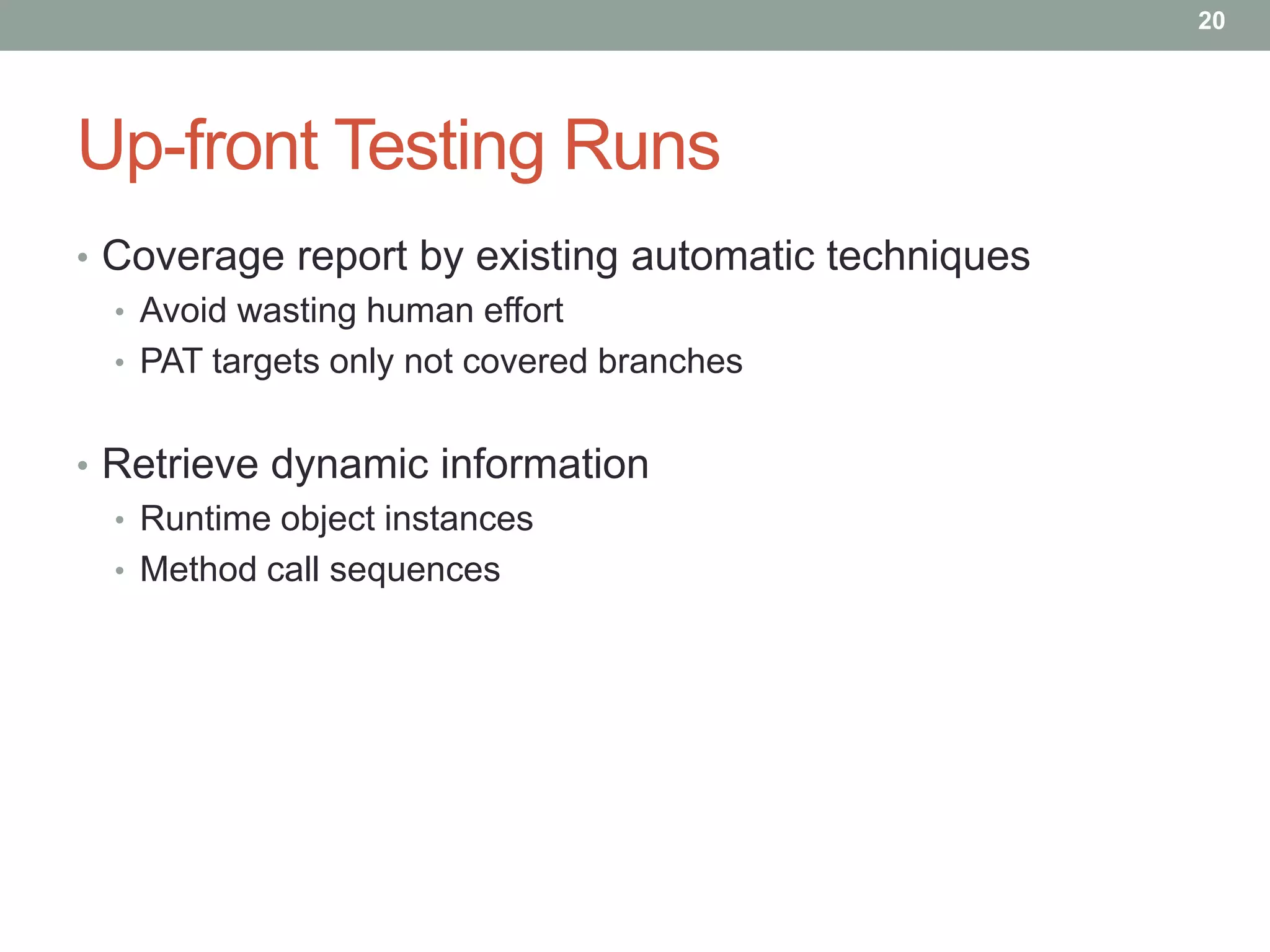 20




Up-front Testing Runs
• Coverage report by existing automatic techniques
  • Avoid wasting human effort
  • PAT targets only not covered branches


• Retrieve dynamic information
  • Runtime object instances
  • Method call sequences
 