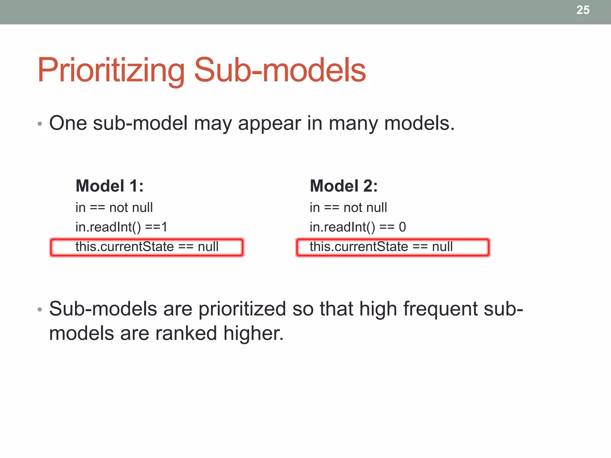 25




Prioritizing Sub-models
• One sub-model may appear in many models.


    Model 1:                    Model 2:
    in == not null              in == not null
    in.readInt() ==1            in.readInt() == 0
    this.currentState == null   this.currentState == null



• Sub-models are prioritized so that high frequent sub-
 models are ranked higher.
 