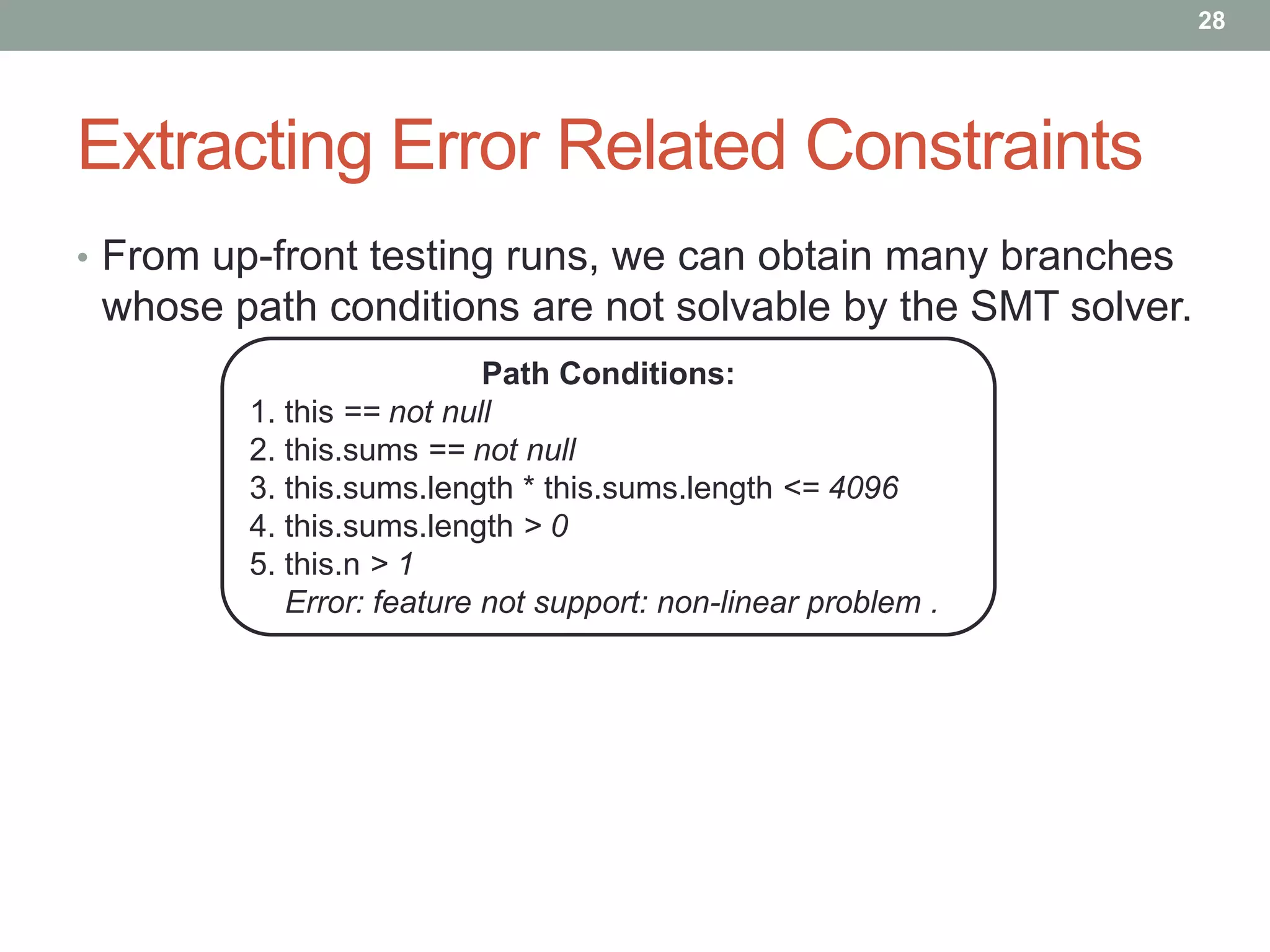 28




Extracting Error Related Constraints
• From up-front testing runs, we can obtain many branches
 whose path conditions are not solvable by the SMT solver.
                          Path Conditions:
        1. this == not null
        2. this.sums == not null
        3. this.sums.length * this.sums.length <= 4096
        4. this.sums.length > 0
        5. this.n > 1
           Error: feature not support: non-linear problem .
 