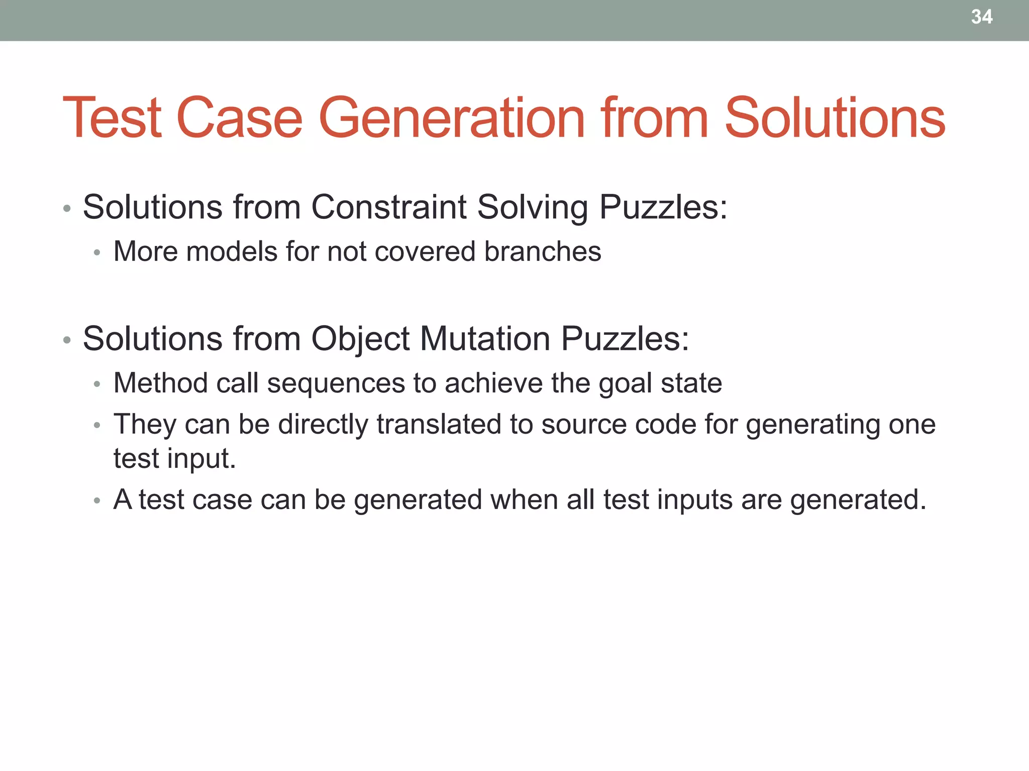 34




Test Case Generation from Solutions
• Solutions from Constraint Solving Puzzles:
  • More models for not covered branches


• Solutions from Object Mutation Puzzles:
  • Method call sequences to achieve the goal state
  • They can be directly translated to source code for generating one
    test input.
  • A test case can be generated when all test inputs are generated.
 