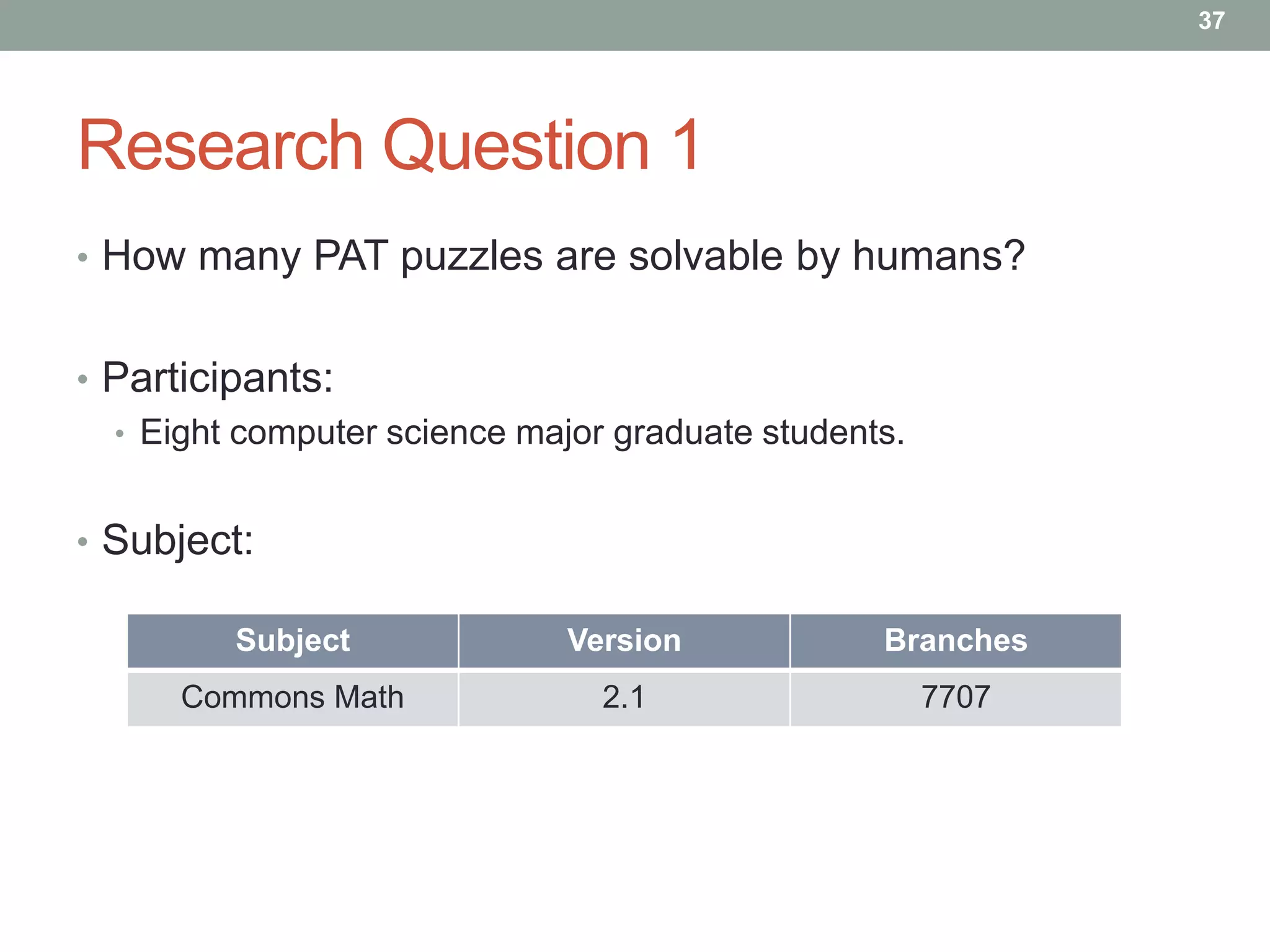 37




Research Question 1
• How many PAT puzzles are solvable by humans?


• Participants:
  • Eight computer science major graduate students.


• Subject:

         Subject              Version            Branches
      Commons Math              2.1                   7707
 