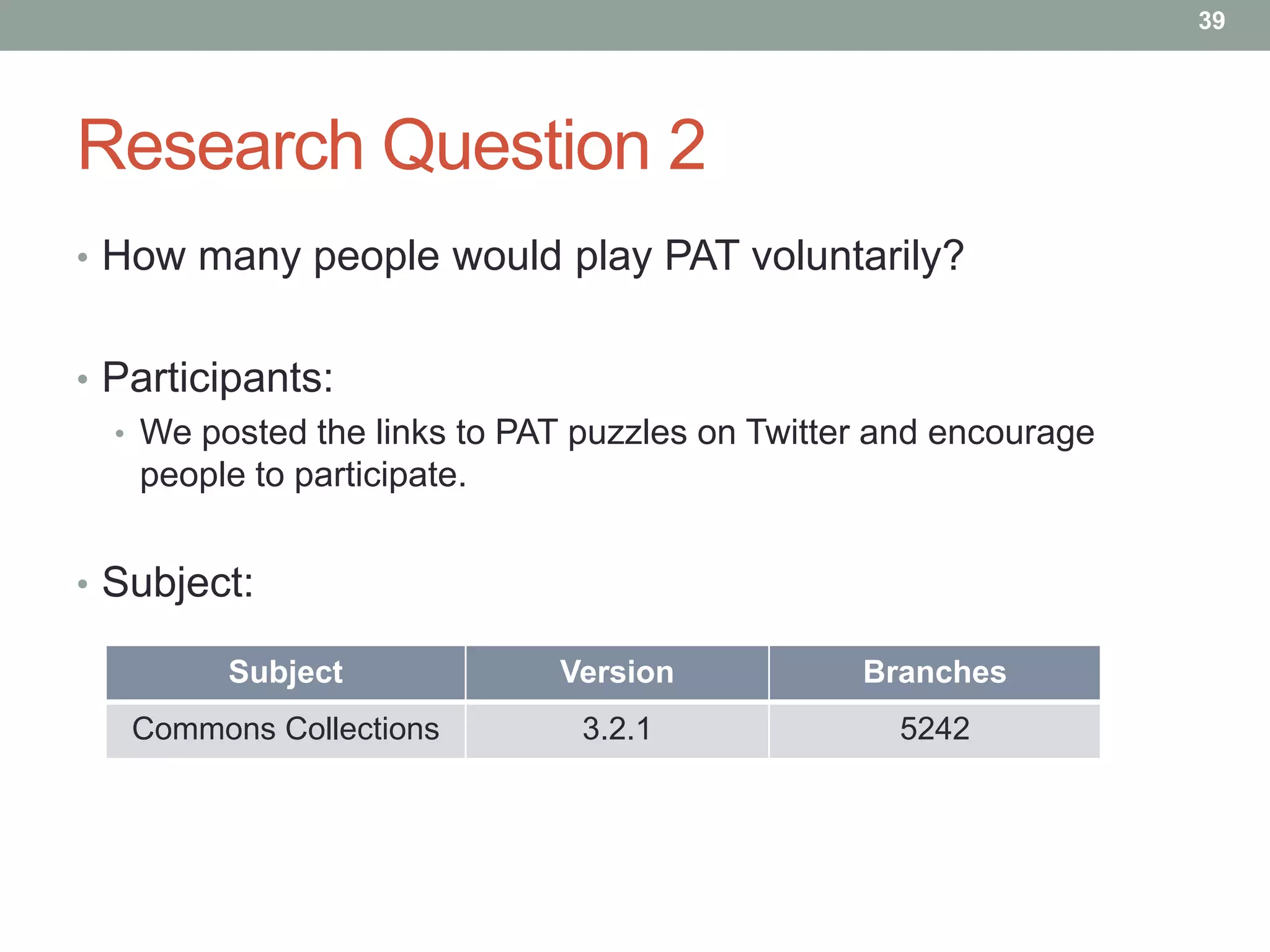 39




Research Question 2
• How many people would play PAT voluntarily?


• Participants:
  • We posted the links to PAT puzzles on Twitter and encourage
    people to participate.


• Subject:

         Subject             Version            Branches
   Commons Collections         3.2.1              5242
 