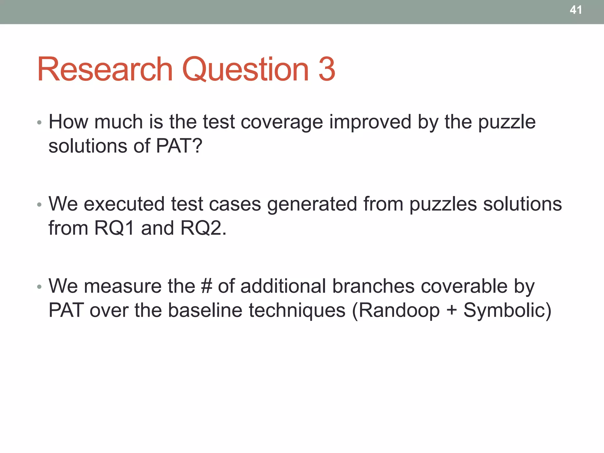 41




Research Question 3
• How much is the test coverage improved by the puzzle
 solutions of PAT?

• We executed test cases generated from puzzles solutions
 from RQ1 and RQ2.

• We measure the # of additional branches coverable by
 PAT over the baseline techniques (Randoop + Symbolic)
 