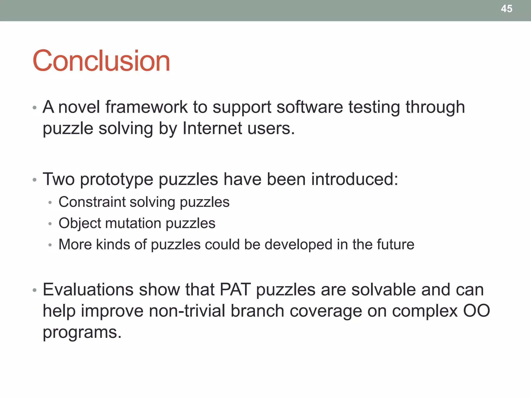 45




Conclusion
• A novel framework to support software testing through
 puzzle solving by Internet users.

• Two prototype puzzles have been introduced:
   • Constraint solving puzzles
   • Object mutation puzzles
   • More kinds of puzzles could be developed in the future


• Evaluations show that PAT puzzles are solvable and can
 help improve non-trivial branch coverage on complex OO
 programs.
 