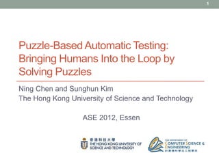 1




Puzzle-Based Automatic Testing:
Bringing Humans Into the Loop by
Solving Puzzles
Ning Chen and Sunghun Kim
The Hong Kong University of Science and Technology

                  ASE 2012, Essen
 