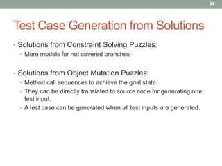 34




Test Case Generation from Solutions
• Solutions from Constraint Solving Puzzles:
  • More models for not covered branches


• Solutions from Object Mutation Puzzles:
  • Method call sequences to achieve the goal state
  • They can be directly translated to source code for generating one
    test input.
  • A test case can be generated when all test inputs are generated.
 