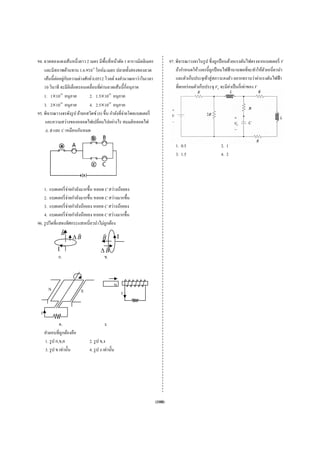 94. ลวดทองแดงเส้นหนึ่งยาว 2 เมตร มีพ้นที่หน้าตัด 1 ตารางมิล เมตร
                            ว          ื ห                  ลลิ             97. พิจารณาวงจร ป ซึ่ งถูกป้ อน วยแรงดันไฟตรงจากแบตเตอรี่ V
                                                                                             รในรู           นด้
    และมีส  สภาพต้านทาน 1.6×10 โอห์ม.เมต ปลายทั้งสองขอ
                           6     -8
                                          ตร                องลวด               ถ้ากําหนดให้วงจรนี้ ถูกป้ อนไฟ านานพอที่จะทาให้ตวเหนี่ยวนํา
                                                                                           ห้                ฟฟ้             ทํ ั
             ่ ่ ั
    เส้นนี้ ตออยูกบความต่างศกย์ 0.0512 โวลต จงคํานวณหาว่าในเวลา
                            ศั             ต์                                   และตัวเก็บประจุเข้าสู่ สภาวะค ว อยากทราบวาค่าแรงดันไฟฟ้ า
                                                                                                             คงตั            ว่
    10 วินาที จะมีอิเล็กตรอน ่อนที่ผานลวด นนี้ กี่อนุภาค
                           นเคลื      ่ ดเส้                                    ที่ตกคร่ อมตัว บประจุ VC จะมีคาเป็ นกี่เท่าของ V
                                                                                            วเก็              มี ่           ง
               20
    1. 1×10 อนุภาค             2. 1.5×1020 อนุภาค
    3. 2×1020 อนุภาค           4. 2.5×1020 อนุภาค
95. พิจารณาวงจรดังรู ป ถ้ายก ตซ์ (b) ขึ้น กํา งที่จ่ายโดยแบต ่
                           กสวิ            าลั             ตเตอรี
     และคว างของหลอ
            วามสว่         อดไฟเปลี่ยนไปอยางไร สมมติหลอ
                                           ย่              อดไฟ
     A, B แล C เหมือนกันห
             ละ            หมด

                                                                               1. 0.5                   2. 1
                                                                               3. 1.5                   4. 2




    1. แบต ่ จ่ายกําลังมากขึ้น หลอด C สวางน้อยลง
          ตเตอรี                          ว่
    2. แบต ่ จ่ายกําลังมากขึ้น หลอด C สวางมากขึ้น
          ตเตอรี                          ว่
    3. แบต ่ จ่ายกําลังน้อ หลอด C สวางน้อยลง
          ตเตอรี         อยลง            ว่
    4. แบต ่ จ่ายกําลังน้อ หลอด C สวางมากขึ้น
          ตเตอรี         อยลง            ว่
96. รู ปใดที่แสดงทิศกระแสเห ่ยวนําไม่ถูกต้อ
                          หนี            อง
                B
                      ΔB                 B           I
              I                         ΔB
              ก.                         ข.



                                                 N
        N                   S                            I


  I
                ค.                        ง.
      คําตอบที่ถูกต้องคือ
      1. รู ป ก
              ก,ข,ค             2. รู ป ข,ง
      3. รู ป ข เท่านั้น        4. รู ป ง เท่านั้น




                                                                    (108)
 